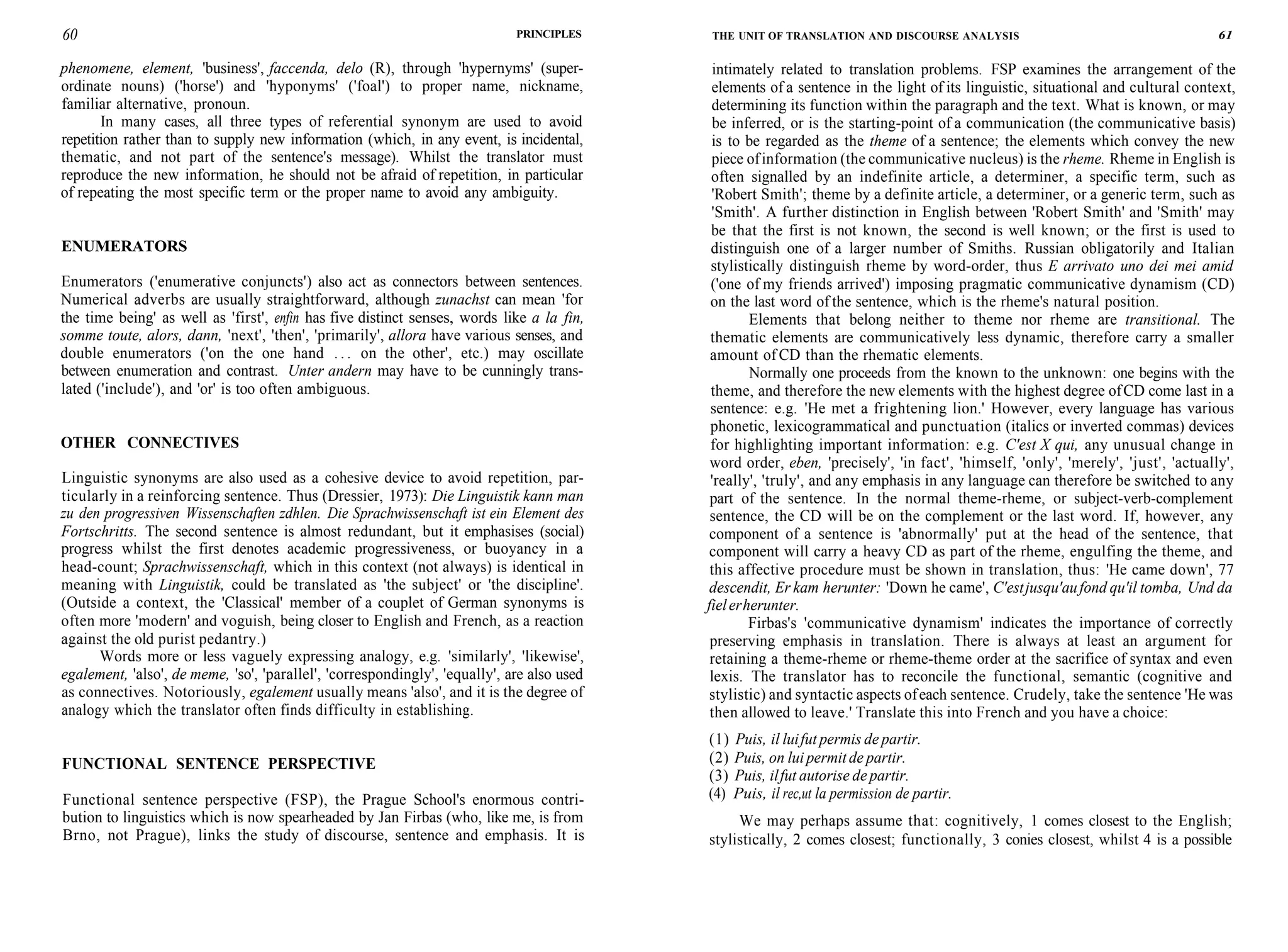 60 PRINCIPLES
phenomene, element, 'business', faccenda, delo (R), through 'hypernyms' (super-
ordinate nouns) ('horse') and 'hyponyms' ('foal') to proper name, nickname,
familiar alternative, pronoun.
In many cases, all three types of referential synonym are used to avoid
repetition rather than to supply new information (which, in any event, is incidental,
thematic, and not part of the sentence's message). Whilst the translator must
reproduce the new information, he should not be afraid of repetition, in particular
of repeating the most specific term or the proper name to avoid any ambiguity.
ENUMERATORS
Enumerators ('enumerative conjuncts') also act as connectors between sentences.
Numerical adverbs are usually straightforward, although zunachst can mean 'for
the time being' as well as 'first', enfin has five distinct senses, words like a la fin,
somme toute, alors, dann, 'next', 'then', 'primarily', allora have various senses, and
double enumerators ('on the one hand . . . on the other', etc.) may oscillate
between enumeration and contrast. Unter andern may have to be cunningly trans-
lated ('include'), and 'or' is too often ambiguous.
OTHER CONNECTIVES
Linguistic synonyms are also used as a cohesive device to avoid repetition, par-
ticularly in a reinforcing sentence. Thus (Dressier, 1973): Die Linguistik kann man
zu den progressiven Wissenschaften zdhlen. Die Sprachwissenschaft ist ein Element des
Fortschritts. The second sentence is almost redundant, but it emphasises (social)
progress whilst the first denotes academic progressiveness, or buoyancy in a
head-count; Sprachwissenschaft, which in this context (not always) is identical in
meaning with Linguistik, could be translated as 'the subject' or 'the discipline'.
(Outside a context, the 'Classical' member of a couplet of German synonyms is
often more 'modern' and voguish, being closer to English and French, as a reaction
against the old purist pedantry.)
Words more or less vaguely expressing analogy, e.g. 'similarly', 'likewise',
egalement, 'also', de meme, 'so', 'parallel', 'correspondingly', 'equally', are also used
as connectives. Notoriously, egalement usually means 'also', and it is the degree of
analogy which the translator often finds difficulty in establishing.
FUNCTIONAL SENTENCE PERSPECTIVE
Functional sentence perspective (FSP), the Prague School's enormous contri-
bution to linguistics which is now spearheaded by Jan Firbas (who, like me, is from
Brno, not Prague), links the study of discourse, sentence and emphasis. It is
THE UNIT OF TRANSLATION AND DISCOURSE ANALYSIS 61
intimately related to translation problems. FSP examines the arrangement of the
elements of a sentence in the light of its linguistic, situational and cultural context,
determining its function within the paragraph and the text. What is known, or may
be inferred, or is the starting-point of a communication (the communicative basis)
is to be regarded as the theme of a sentence; the elements which convey the new
piece ofinformation (the communicative nucleus) is the rheme. Rheme in English is
often signalled by an indefinite article, a determiner, a specific term, such as
'Robert Smith'; theme by a definite article, a determiner, or a generic term, such as
'Smith'. A further distinction in English between 'Robert Smith' and 'Smith' may
be that the first is not known, the second is well known; or the first is used to
distinguish one of a larger number of Smiths. Russian obligatorily and Italian
stylistically distinguish rheme by word-order, thus E arrivato uno dei mei amid
('one of my friends arrived') imposing pragmatic communicative dynamism (CD)
on the last word of the sentence, which is the rheme's natural position.
Elements that belong neither to theme nor rheme are transitional. The
thematic elements are communicatively less dynamic, therefore carry a smaller
amount of CD than the rhematic elements.
Normally one proceeds from the known to the unknown: one begins with the
theme, and therefore the new elements with the highest degree ofCD come last in a
sentence: e.g. 'He met a frightening lion.' However, every language has various
phonetic, lexicogrammatical and punctuation (italics or inverted commas) devices
for highlighting important information: e.g. C'est X qui, any unusual change in
word order, eben, 'precisely', 'in fact', 'himself, 'only', 'merely', 'just', 'actually',
'really', 'truly', and any emphasis in any language can therefore be switched to any
part of the sentence. In the normal theme-rheme, or subject-verb-complement
sentence, the CD will be on the complement or the last word. If, however, any
component of a sentence is 'abnormally' put at the head of the sentence, that
component will carry a heavy CD as part of the rheme, engulfing the theme, and
this affective procedure must be shown in translation, thus: 'He came down', 77
descendit, Er kam herunter: 'Down he came', C'estjusqu'aufond qu'il tomba, Und da
fielerherunter.
Firbas's 'communicative dynamism' indicates the importance of correctly
preserving emphasis in translation. There is always at least an argument for
retaining a theme-rheme or rheme-theme order at the sacrifice of syntax and even
lexis. The translator has to reconcile the functional, semantic (cognitive and
stylistic) and syntactic aspects ofeach sentence. Crudely, take the sentence 'He was
then allowed to leave.' Translate this into French and you have a choice:
(1) Puis, il luifut permis de partir.
(2) Puis, on lui permit de partir.
(3) Puis, ilfut autorise de partir.
(4) Puis, il rec,ut la permission de partir.
We may perhaps assume that: cognitively, 1 comes closest to the English;
stylistically, 2 comes closest; functionally, 3 conies closest, whilst 4 is a possible
 