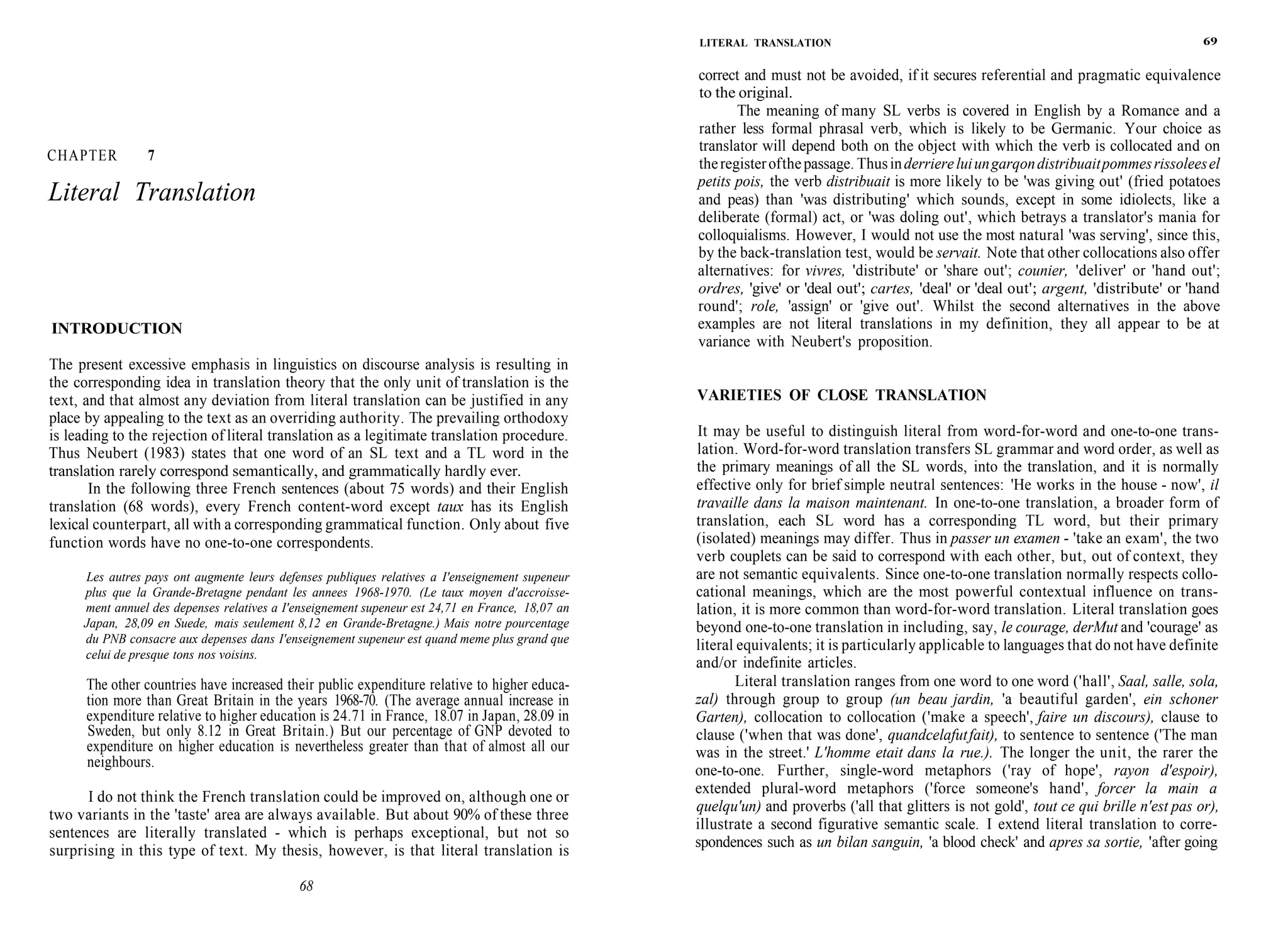 CHAPTER 7
Literal Translation
INTRODUCTION
The present excessive emphasis in linguistics on discourse analysis is resulting in
the corresponding idea in translation theory that the only unit of translation is the
text, and that almost any deviation from literal translation can be justified in any
place by appealing to the text as an overriding authority. The prevailing orthodoxy
is leading to the rejection of literal translation as a legitimate translation procedure.
Thus Neubert (1983) states that one word of an SL text and a TL word in the
translation rarely correspond semantically, and grammatically hardly ever.
In the following three French sentences (about 75 words) and their English
translation (68 words), every French content-word except taux has its English
lexical counterpart, all with a corresponding grammatical function. Only about five
function words have no one-to-one correspondents.
Les autres pays ont augmente leurs defenses publiques relatives a I'enseignement supeneur
plus que la Grande-Bretagne pendant les annees 1968-1970. (Le taux moyen d'accroisse-
ment annuel des depenses relatives a I'enseignement supeneur est 24,71 en France, 18,07 an
Japan, 28,09 en Suede, mais seulement 8,12 en Grande-Bretagne.) Mais notre pourcentage
du PNB consacre aux depenses dans I'enseignement supeneur est quand meme plus grand que
celui de presque tons nos voisins.
The other countries have increased their public expenditure relative to higher educa-
tion more than Great Britain in the years 1968-70. (The average annual increase in
expenditure relative to higher education is 24.71 in France, 18.07 in Japan, 28.09 in
Sweden, but only 8.12 in Great Britain.) But our percentage of GNP devoted to
expenditure on higher education is nevertheless greater than that of almost all our
neighbours.
I do not think the French translation could be improved on, although one or
two variants in the 'taste' area are always available. But about 90% of these three
sentences are literally translated - which is perhaps exceptional, but not so
surprising in this type of text. My thesis, however, is that literal translation is
68
LITERAL TRANSLATION 69
correct and must not be avoided, if it secures referential and pragmatic equivalence
to the original.
The meaning of many SL verbs is covered in English by a Romance and a
rather less formal phrasal verb, which is likely to be Germanic. Your choice as
translator will depend both on the object with which the verb is collocated and on
theregisterofthepassage. Thusinderriereluiungarqondistribuaitpommesrissoleesel
petits pois, the verb distribuait is more likely to be 'was giving out' (fried potatoes
and peas) than 'was distributing' which sounds, except in some idiolects, like a
deliberate (formal) act, or 'was doling out', which betrays a translator's mania for
colloquialisms. However, I would not use the most natural 'was serving', since this,
by the back-translation test, would be servait. Note that other collocations also offer
alternatives: for vivres, 'distribute' or 'share out'; counier, 'deliver' or 'hand out';
ordres, 'give' or 'deal out'; cartes, 'deal' or 'deal out'; argent, 'distribute' or 'hand
round'; role, 'assign' or 'give out'. Whilst the second alternatives in the above
examples are not literal translations in my definition, they all appear to be at
variance with Neubert's proposition.
VARIETIES OF CLOSE TRANSLATION
It may be useful to distinguish literal from word-for-word and one-to-one trans-
lation. Word-for-word translation transfers SL grammar and word order, as well as
the primary meanings of all the SL words, into the translation, and it is normally
effective only for brief simple neutral sentences: 'He works in the house - now', il
travaille dans la maison maintenant. In one-to-one translation, a broader form of
translation, each SL word has a corresponding TL word, but their primary
(isolated) meanings may differ. Thus in passer un examen - 'take an exam', the two
verb couplets can be said to correspond with each other, but, out of context, they
are not semantic equivalents. Since one-to-one translation normally respects collo-
cational meanings, which are the most powerful contextual influence on trans-
lation, it is more common than word-for-word translation. Literal translation goes
beyond one-to-one translation in including, say, le courage, derMut and 'courage' as
literal equivalents; it is particularly applicable to languages that do not have definite
and/or indefinite articles.
Literal translation ranges from one word to one word ('hall', Saal, salle, sola,
zal) through group to group (un beau jardin, 'a beautiful garden', ein schoner
Garten), collocation to collocation ('make a speech', faire un discours), clause to
clause ('when that was done', quandcelafutfait), to sentence to sentence ('The man
was in the street.' L'homme etait dans la rue.). The longer the unit, the rarer the
one-to-one. Further, single-word metaphors ('ray of hope', rayon d'espoir),
extended plural-word metaphors ('force someone's hand', forcer la main a
quelqu'un) and proverbs ('all that glitters is not gold', tout ce qui brille n'est pas or),
illustrate a second figurative semantic scale. I extend literal translation to corre-
spondences such as un bilan sanguin, 'a blood check' and apres sa sortie, 'after going
 