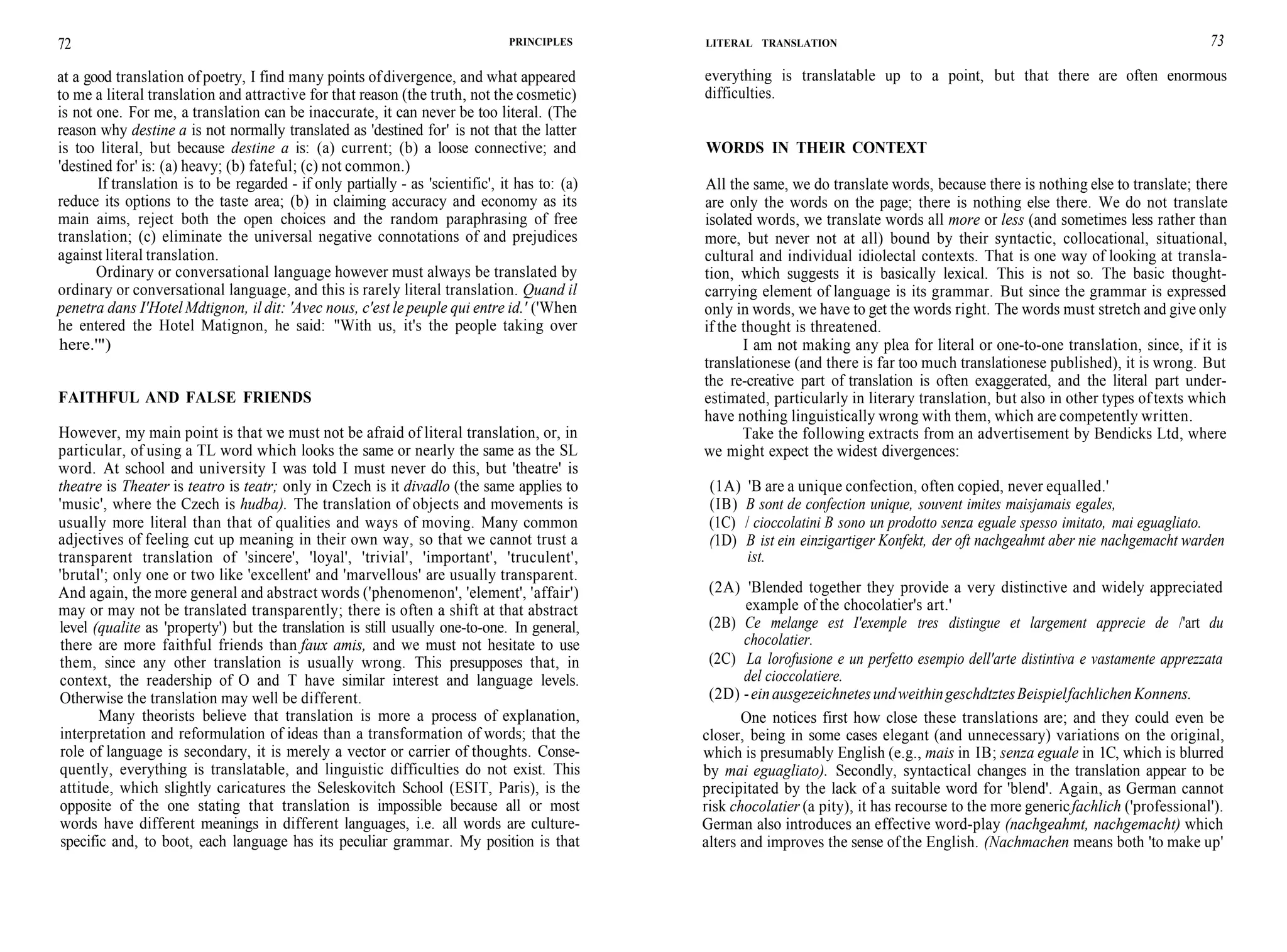 72 PRINCIPLES
at a good translation of poetry, I find many points ofdivergence, and what appeared
to me a literal translation and attractive for that reason (the truth, not the cosmetic)
is not one. For me, a translation can be inaccurate, it can never be too literal. (The
reason why destine a is not normally translated as 'destined for' is not that the latter
is too literal, but because destine a is: (a) current; (b) a loose connective; and
'destined for' is: (a) heavy; (b) fateful; (c) not common.)
If translation is to be regarded - if only partially - as 'scientific', it has to: (a)
reduce its options to the taste area; (b) in claiming accuracy and economy as its
main aims, reject both the open choices and the random paraphrasing of free
translation; (c) eliminate the universal negative connotations of and prejudices
against literal translation.
Ordinary or conversational language however must always be translated by
ordinary or conversational language, and this is rarely literal translation. Quand il
penetra dans I'Hotel Mdtignon, il dit: 'Avec nous, c'est le peuple qui entre id.' ('When
he entered the Hotel Matignon, he said: "With us, it's the people taking over
here.'")
FAITHFUL AND FALSE FRIENDS
However, my main point is that we must not be afraid of literal translation, or, in
particular, of using a TL word which looks the same or nearly the same as the SL
word. At school and university I was told I must never do this, but 'theatre' is
theatre is Theater is teatro is teatr; only in Czech is it divadlo (the same applies to
'music', where the Czech is hudba). The translation of objects and movements is
usually more literal than that of qualities and ways of moving. Many common
adjectives of feeling cut up meaning in their own way, so that we cannot trust a
transparent translation of 'sincere', 'loyal', 'trivial', 'important', 'truculent',
'brutal'; only one or two like 'excellent' and 'marvellous' are usually transparent.
And again, the more general and abstract words ('phenomenon', 'element', 'affair')
may or may not be translated transparently; there is often a shift at that abstract
level (qualite as 'property') but the translation is still usually one-to-one. In general,
there are more faithful friends than faux amis, and we must not hesitate to use
them, since any other translation is usually wrong. This presupposes that, in
context, the readership of O and T have similar interest and language levels.
Otherwise the translation may well be different.
Many theorists believe that translation is more a process of explanation,
interpretation and reformulation of ideas than a transformation of words; that the
role of language is secondary, it is merely a vector or carrier of thoughts. Conse-
quently, everything is translatable, and linguistic difficulties do not exist. This
attitude, which slightly caricatures the Seleskovitch School (ESIT, Paris), is the
opposite of the one stating that translation is impossible because all or most
words have different meanings in different languages, i.e. all words are culture-
specific and, to boot, each language has its peculiar grammar. My position is that
LITERAL TRANSLATION 73
everything is translatable up to a point, but that there are often enormous
difficulties.
WORDS IN THEIR CONTEXT
All the same, we do translate words, because there is nothing else to translate; there
are only the words on the page; there is nothing else there. We do not translate
isolated words, we translate words all more or less (and sometimes less rather than
more, but never not at all) bound by their syntactic, collocational, situational,
cultural and individual idiolectal contexts. That is one way of looking at transla-
tion, which suggests it is basically lexical. This is not so. The basic thought-
carrying element of language is its grammar. But since the grammar is expressed
only in words, we have to get the words right. The words must stretch and give only
if the thought is threatened.
I am not making any plea for literal or one-to-one translation, since, if it is
translationese (and there is far too much translationese published), it is wrong. But
the re-creative part of translation is often exaggerated, and the literal part under-
estimated, particularly in literary translation, but also in other types of texts which
have nothing linguistically wrong with them, which are competently written.
Take the following extracts from an advertisement by Bendicks Ltd, where
we might expect the widest divergences:
(1A) 'B are a unique confection, often copied, never equalled.'
(IB) B sont de confection unique, souvent imites maisjamais egales,
(1C) / cioccolatini B sono un prodotto senza eguale spesso imitato, mai eguagliato.
(1D) B ist ein einzigartiger Konfekt, der oft nachgeahmt aber nie nachgemacht warden
ist.
(2A) 'Blended together they provide a very distinctive and widely appreciated
example of the chocolatier's art.'
(2B) Ce melange est I'exemple tres distingue et largement apprecie de /'art du
chocolatier.
(2C) La lorofusione e un perfetto esempio dell'arte distintiva e vastamente apprezzata
del cioccolatiere.
(2D) -einausgezeichnetesundweithingeschdtztesBeispielfachlichenKonnens.
One notices first how close these translations are; and they could even be
closer, being in some cases elegant (and unnecessary) variations on the original,
which is presumably English (e.g., mais in IB; senza eguale in 1C, which is blurred
by mai eguagliato). Secondly, syntactical changes in the translation appear to be
precipitated by the lack of a suitable word for 'blend'. Again, as German cannot
risk chocolatier (a pity), it has recourse to the more genericfachlich ('professional').
German also introduces an effective word-play (nachgeahmt, nachgemacht) which
alters and improves the sense ofthe English. (Nachmachen means both 'to make up'
 