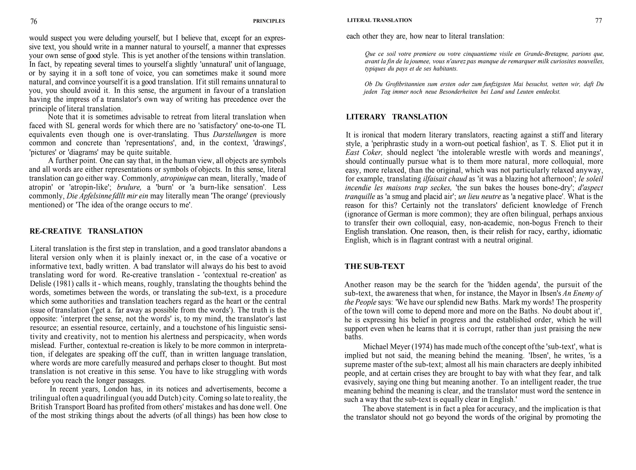 76 PRINCIPLES
would suspect you were deluding yourself, but I believe that, except for an expres-
sive text, you should write in a manner natural to yourself, a manner that expresses
your own sense of good style. This is yet another of the tensions within translation.
In fact, by repeating several times to yourself a slightly 'unnatural' unit of language,
or by saying it in a soft tone of voice, you can sometimes make it sound more
natural, and convince yourselfit is a good translation. Ifit still remains unnatural to
you, you should avoid it. In this sense, the argument in favour of a translation
having the impress of a translator's own way of writing has precedence over the
principle of literal translation.
Note that it is sometimes advisable to retreat from literal translation when
faced with SL general words for which there are no 'satisfactory' one-to-one TL
equivalents even though one is over-translating. Thus Darstellungen is more
common and concrete than 'representations', and, in the context, 'drawings',
'pictures' or 'diagrams' may be quite suitable.
A further point. One can say that, in the human view, all objects are symbols
and all words are either representations or symbols of objects. In this sense, literal
translation can go either way. Commonly, atropinique can mean, literally, 'made of
atropin' or 'atropin-like'; brulure, a 'burn' or 'a burn-like sensation'. Less
commonly, Die Apfelsinnefdllt mir ein may literally mean 'The orange' (previously
mentioned) or 'The idea of the orange occurs to me'.
RE-CREATIVE TRANSLATION
Literal translation is the first step in translation, and a good translator abandons a
literal version only when it is plainly inexact or, in the case of a vocative or
informative text, badly written. A bad translator will always do his best to avoid
translating word for word. Re-creative translation - 'contextual re-creation' as
Delisle (1981) calls it - which means, roughly, translating the thoughts behind the
words, sometimes between the words, or translating the sub-text, is a procedure
which some authorities and translation teachers regard as the heart or the central
issue of translation ('get a. far away as possible from the words'). The truth is the
opposite: 'interpret the sense, not the words' is, to my mind, the translator's last
resource; an essential resource, certainly, and a touchstone of his linguistic sensi-
tivity and creativity, not to mention his alertness and perspicacity, when words
mislead. Further, contextual re-creation is likely to be more common in interpreta-
tion, if delegates are speaking off the cuff, than in written language translation,
where words are more carefully measured and perhaps closer to thought. But most
translation is not creative in this sense. You have to like struggling with words
before you reach the longer passages.
In recent years, London has, in its notices and advertisements, become a
trilingual often a quadrilingual (you add Dutch) city. Coming so late to reality, the
British Transport Board has profited from others' mistakes and has done well. One
of the most striking things about the adverts (of all things) has been how close to
LITERAL TRANSLATION
each other they are, how near to literal translation:
77
Que ce soil votre premiere ou votre cinquantieme visile en Grande-Bretagne, parions que,
avant la fin de la joumee, vous n'aurez pas manque de remarquer milk curiosites nouvelles,
typiques du pays et de ses habitants.
Ob Du Groftbritannien sum ersten oder zum funfzigsten Mai besuchst, wetten wir, daft Du
jeden Tag immer noch neue Besonderheiten bei Land und Leuten entdeckst.
LITERARY TRANSLATION
It is ironical that modern literary translators, reacting against a stiff and literary
style, a 'periphrastic study in a worn-out poetical fashion', as T. S. Eliot put it in
East Coker, should neglect 'the intolerable wrestle with words and meanings',
should continually pursue what is to them more natural, more colloquial, more
easy, more relaxed, than the original, which was not particularly relaxed anyway,
for example, translating ilfaisait chaud as 'it was a blazing hot afternoon'; le soleil
incendie les maisons trap seckes, 'the sun bakes the houses bone-dry'; d'aspect
tranquille as 'a smug and placid air'; un lieu neutre as 'a negative place'. What is the
reason for this? Certainly not the translators' deficient knowledge of French
(ignorance of German is more common); they are often bilingual, perhaps anxious
to transfer their own colloquial, easy, non-academic, non-bogus French to their
English translation. One reason, then, is their relish for racy, earthy, idiomatic
English, which is in flagrant contrast with a neutral original.
THE SUB-TEXT
Another reason may be the search for the 'hidden agenda', the pursuit of the
sub-text, the awareness that when, for instance, the Mayor in Ibsen's An Enemy of
the People says: 'We have our splendid new Baths. Mark my words! The prosperity
of the town will come to depend more and more on the Baths. No doubt about it',
he is expressing his belief in progress and the established order, which he will
support even when he learns that it is corrupt, rather than just praising the new
baths.
Michael Meyer (1974) has made much ofthe concept ofthe 'sub-text', what is
implied but not said, the meaning behind the meaning. 'Ibsen', he writes, 'is a
supreme master of the sub-text; almost all his main characters are deeply inhibited
people, and at certain crises they are brought to bay with what they fear, and talk
evasively, saying one thing but meaning another. To an intelligent reader, the true
meaning behind the meaning is clear, and the translator must word the sentence in
such a way that the sub-text is equally clear in English.'
The above statement is in fact a plea for accuracy, and the implication is that
the translator should not go beyond the words of the original by promoting the
 