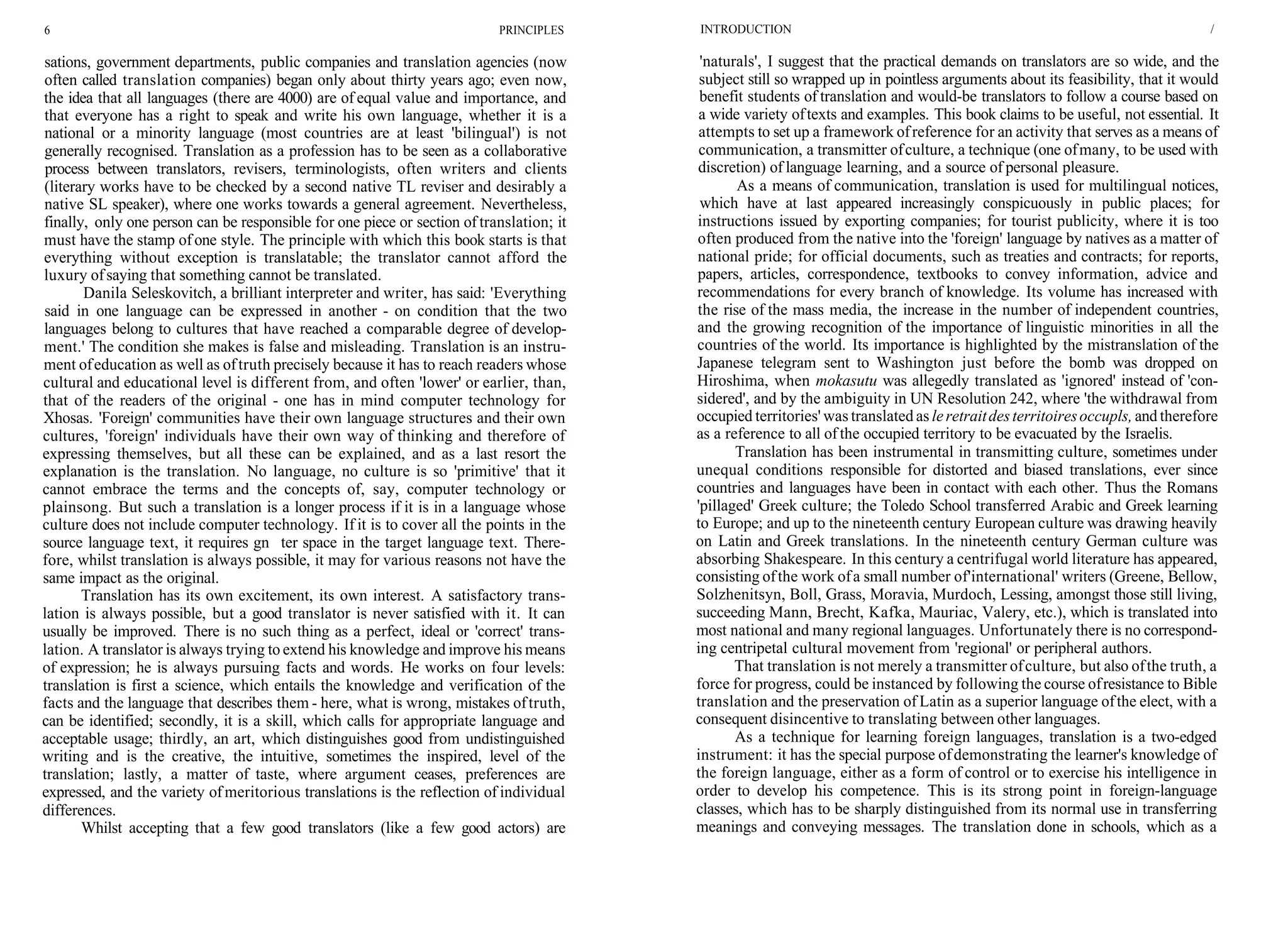 6 PRINCIPLES
sations, government departments, public companies and translation agencies (now
often called translation companies) began only about thirty years ago; even now,
the idea that all languages (there are 4000) are of equal value and importance, and
that everyone has a right to speak and write his own language, whether it is a
national or a minority language (most countries are at least 'bilingual') is not
generally recognised. Translation as a profession has to be seen as a collaborative
process between translators, revisers, terminologists, often writers and clients
(literary works have to be checked by a second native TL reviser and desirably a
native SL speaker), where one works towards a general agreement. Nevertheless,
finally, only one person can be responsible for one piece or section of translation; it
must have the stamp ofone style. The principle with which this book starts is that
everything without exception is translatable; the translator cannot afford the
luxury ofsaying that something cannot be translated.
Danila Seleskovitch, a brilliant interpreter and writer, has said: 'Everything
said in one language can be expressed in another - on condition that the two
languages belong to cultures that have reached a comparable degree of develop-
ment.' The condition she makes is false and misleading. Translation is an instru-
ment ofeducation as well as oftruth precisely because it has to reach readers whose
cultural and educational level is different from, and often 'lower' or earlier, than,
that of the readers of the original - one has in mind computer technology for
Xhosas. 'Foreign' communities have their own language structures and their own
cultures, 'foreign' individuals have their own way of thinking and therefore of
expressing themselves, but all these can be explained, and as a last resort the
explanation is the translation. No language, no culture is so 'primitive' that it
cannot embrace the terms and the concepts of, say, computer technology or
plainsong. But such a translation is a longer process if it is in a language whose
culture does not include computer technology. If it is to cover all the points in the
source language text, it requires gn ter space in the target language text. There-
fore, whilst translation is always possible, it may for various reasons not have the
same impact as the original.
Translation has its own excitement, its own interest. A satisfactory trans-
lation is always possible, but a good translator is never satisfied with it. It can
usually be improved. There is no such thing as a perfect, ideal or 'correct' trans-
lation. A translator is always trying to extend his knowledge and improve his means
of expression; he is always pursuing facts and words. He works on four levels:
translation is first a science, which entails the knowledge and verification of the
facts and the language that describes them - here, what is wrong, mistakes oftruth,
can be identified; secondly, it is a skill, which calls for appropriate language and
acceptable usage; thirdly, an art, which distinguishes good from undistinguished
writing and is the creative, the intuitive, sometimes the inspired, level of the
translation; lastly, a matter of taste, where argument ceases, preferences are
expressed, and the variety ofmeritorious translations is the reflection of individual
differences.
Whilst accepting that a few good translators (like a few good actors) are
INTRODUCTION /
'naturals', I suggest that the practical demands on translators are so wide, and the
subject still so wrapped up in pointless arguments about its feasibility, that it would
benefit students of translation and would-be translators to follow a course based on
a wide variety oftexts and examples. This book claims to be useful, not essential. It
attempts to set up a framework ofreference for an activity that serves as a means of
communication, a transmitter ofculture, a technique (one ofmany, to be used with
discretion) of language learning, and a source of personal pleasure.
As a means of communication, translation is used for multilingual notices,
which have at last appeared increasingly conspicuously in public places; for
instructions issued by exporting companies; for tourist publicity, where it is too
often produced from the native into the 'foreign' language by natives as a matter of
national pride; for official documents, such as treaties and contracts; for reports,
papers, articles, correspondence, textbooks to convey information, advice and
recommendations for every branch of knowledge. Its volume has increased with
the rise of the mass media, the increase in the number of independent countries,
and the growing recognition of the importance of linguistic minorities in all the
countries of the world. Its importance is highlighted by the mistranslation of the
Japanese telegram sent to Washington just before the bomb was dropped on
Hiroshima, when mokasutu was allegedly translated as 'ignored' instead of 'con-
sidered', and by the ambiguity in UN Resolution 242, where 'the withdrawal from
occupied territories' was translated as leretraitdesterritoiresoccupls, and therefore
as a reference to all of the occupied territory to be evacuated by the Israelis.
Translation has been instrumental in transmitting culture, sometimes under
unequal conditions responsible for distorted and biased translations, ever since
countries and languages have been in contact with each other. Thus the Romans
'pillaged' Greek culture; the Toledo School transferred Arabic and Greek learning
to Europe; and up to the nineteenth century European culture was drawing heavily
on Latin and Greek translations. In the nineteenth century German culture was
absorbing Shakespeare. In this century a centrifugal world literature has appeared,
consisting ofthe work ofa small number of'international' writers (Greene, Bellow,
Solzhenitsyn, Boll, Grass, Moravia, Murdoch, Lessing, amongst those still living,
succeeding Mann, Brecht, Kafka, Mauriac, Valery, etc.), which is translated into
most national and many regional languages. Unfortunately there is no correspond-
ing centripetal cultural movement from 'regional' or peripheral authors.
That translation is not merely a transmitter ofculture, but also ofthe truth, a
force for progress, could be instanced by following the course ofresistance to Bible
translation and the preservation of Latin as a superior language ofthe elect, with a
consequent disincentive to translating between other languages.
As a technique for learning foreign languages, translation is a two-edged
instrument: it has the special purpose ofdemonstrating the learner's knowledge of
the foreign language, either as a form of control or to exercise his intelligence in
order to develop his competence. This is its strong point in foreign-language
classes, which has to be sharply distinguished from its normal use in transferring
meanings and conveying messages. The translation done in schools, which as a
 