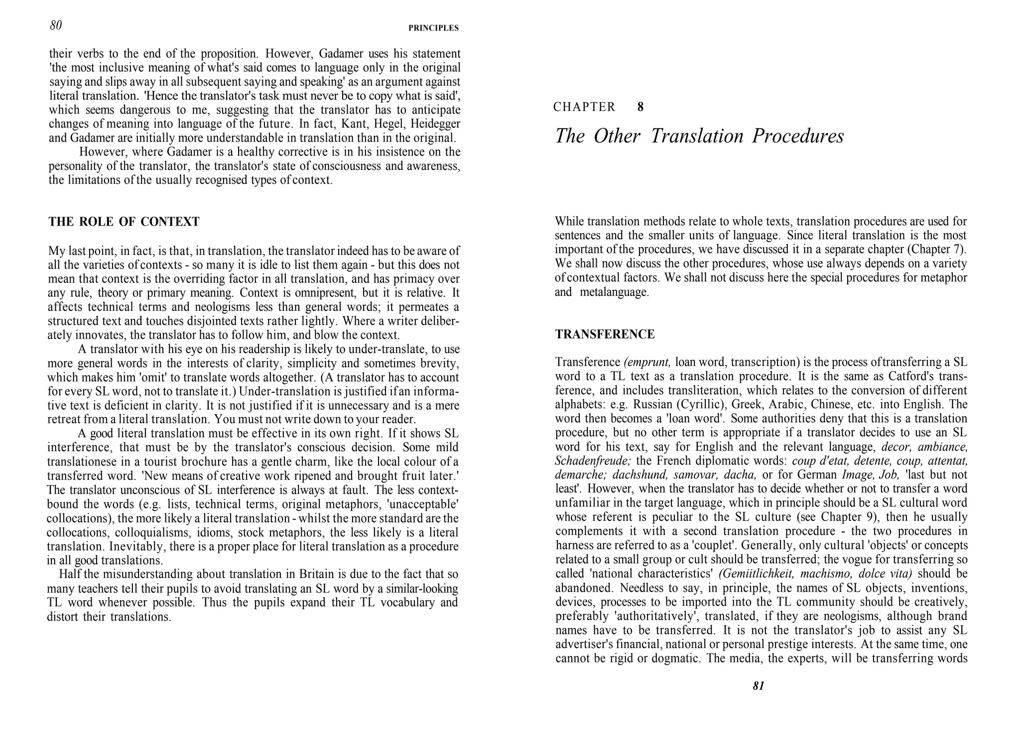 80 PRINCIPLES
their verbs to the end of the proposition. However, Gadamer uses his statement
'the most inclusive meaning of what's said comes to language only in the original
saying and slips away in all subsequent saying and speaking' as an argument against
literal translation. 'Hence the translator's task must never be to copy what is said',
which seems dangerous to me, suggesting that the translator has to anticipate
changes of meaning into language of the future. In fact, Kant, Hegel, Heidegger
and Gadamer are initially more understandable in translation than in the original.
However, where Gadamer is a healthy corrective is in his insistence on the
personality of the translator, the translator's state of consciousness and awareness,
the limitations of the usually recognised types of context.
THE ROLE OF CONTEXT
My last point, in fact, is that, in translation, the translator indeed has to be aware of
all the varieties of contexts - so many it is idle to list them again - but this does not
mean that context is the overriding factor in all translation, and has primacy over
any rule, theory or primary meaning. Context is omnipresent, but it is relative. It
affects technical terms and neologisms less than general words; it permeates a
structured text and touches disjointed texts rather lightly. Where a writer deliber-
ately innovates, the translator has to follow him, and blow the context.
A translator with his eye on his readership is likely to under-translate, to use
more general words in the interests of clarity, simplicity and sometimes brevity,
which makes him 'omit' to translate words altogether. (A translator has to account
for every SL word, not to translate it.) Under-translation is justified ifan informa-
tive text is deficient in clarity. It is not justified if it is unnecessary and is a mere
retreat from a literal translation. You must not write down to your reader.
A good literal translation must be effective in its own right. If it shows SL
interference, that must be by the translator's conscious decision. Some mild
translationese in a tourist brochure has a gentle charm, like the local colour of a
transferred word. 'New means of creative work ripened and brought fruit later.'
The translator unconscious of SL interference is always at fault. The less context-
bound the words (e.g. lists, technical terms, original metaphors, 'unacceptable'
collocations), the more likely a literal translation - whilst the more standard are the
collocations, colloquialisms, idioms, stock metaphors, the less likely is a literal
translation. Inevitably, there is a proper place for literal translation as a procedure
in all good translations.
Half the misunderstanding about translation in Britain is due to the fact that so
many teachers tell their pupils to avoid translating an SL word by a similar-looking
TL word whenever possible. Thus the pupils expand their TL vocabulary and
distort their translations.
CHAPTER 8
The Other Translation Procedures
While translation methods relate to whole texts, translation procedures are used for
sentences and the smaller units of language. Since literal translation is the most
important of the procedures, we have discussed it in a separate chapter (Chapter 7).
We shall now discuss the other procedures, whose use always depends on a variety
of contextual factors. We shall not discuss here the special procedures for metaphor
and metalanguage.
TRANSFERENCE
Transference (emprunt, loan word, transcription) is the process oftransferring a SL
word to a TL text as a translation procedure. It is the same as Catford's trans-
ference, and includes transliteration, which relates to the conversion of different
alphabets: e.g. Russian (Cyrillic), Greek, Arabic, Chinese, etc. into English. The
word then becomes a 'loan word'. Some authorities deny that this is a translation
procedure, but no other term is appropriate if a translator decides to use an SL
word for his text, say for English and the relevant language, decor, ambiance,
Schadenfreude; the French diplomatic words: coup d'etat, detente, coup, attentat,
demarche; dachshund, samovar, dacha, or for German Image, Job, 'last but not
least'. However, when the translator has to decide whether or not to transfer a word
unfamiliar in the target language, which in principle should be a SL cultural word
whose referent is peculiar to the SL culture (see Chapter 9), then he usually
complements it with a second translation procedure - the two procedures in
harness are referred to as a 'couplet'. Generally, only cultural 'objects' or concepts
related to a small group or cult should be transferred; the vogue for transferring so
called 'national characteristics' (Gemiitlichkeit, machismo, dolce vita) should be
abandoned. Needless to say, in principle, the names of SL objects, inventions,
devices, processes to be imported into the TL community should be creatively,
preferably 'authoritatively', translated, if they are neologisms, although brand
names have to be transferred. It is not the translator's job to assist any SL
advertiser's financial, national or personal prestige interests. At the same time, one
cannot be rigid or dogmatic. The media, the experts, will be transferring words
81
 