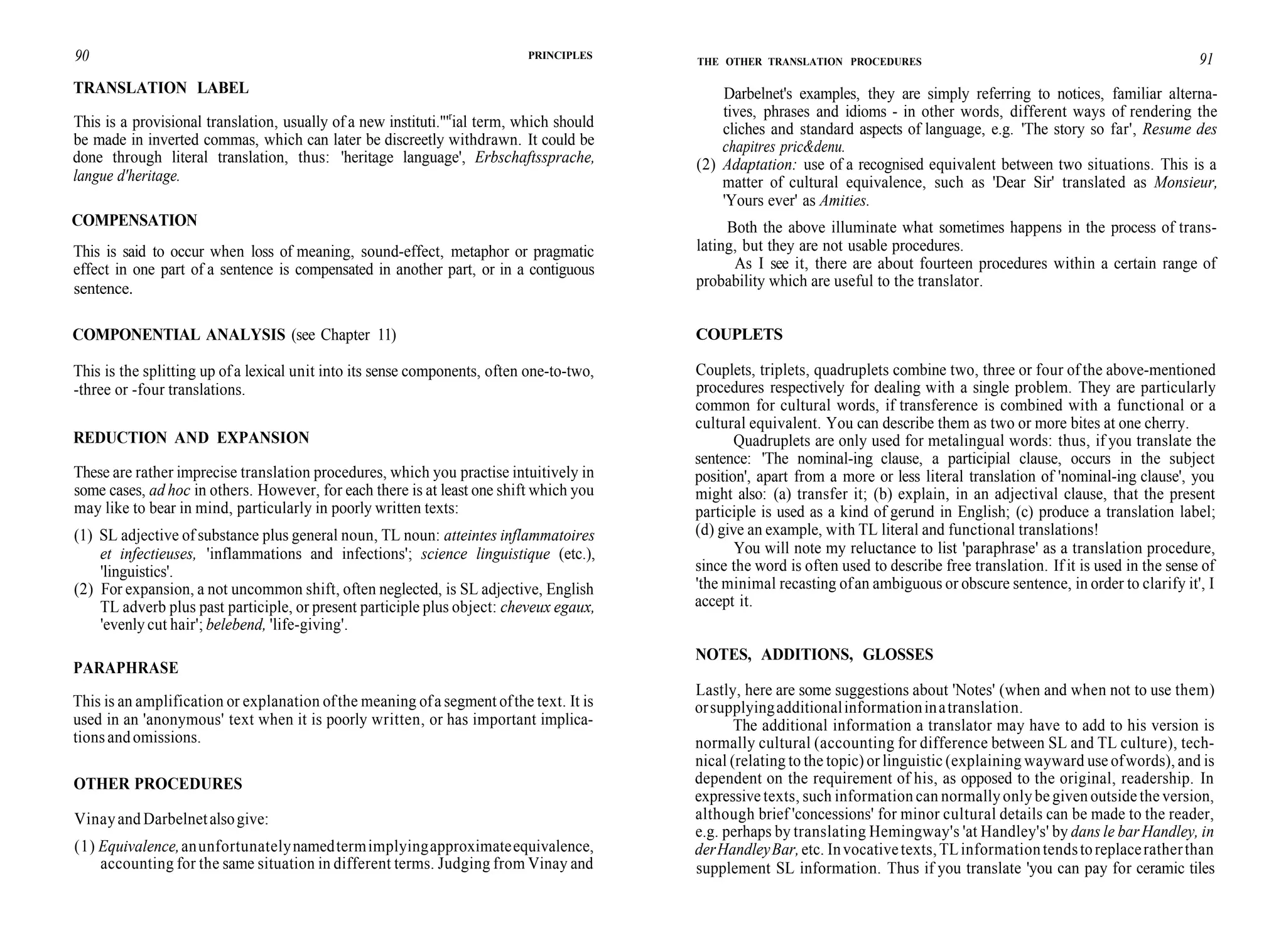 90
TRANSLATION LABEL
PRINCIPLES
This is a provisional translation, usually of a new instituti."'r
ial term, which should
be made in inverted commas, which can later be discreetly withdrawn. It could be
done through literal translation, thus: 'heritage language', Erbschaftssprache,
langue d'heritage.
COMPENSATION
This is said to occur when loss of meaning, sound-effect, metaphor or pragmatic
effect in one part of a sentence is compensated in another part, or in a contiguous
sentence.
COMPONENTIAL ANALYSIS (see Chapter 11)
This is the splitting up ofa lexical unit into its sense components, often one-to-two,
-three or -four translations.
REDUCTION AND EXPANSION
These are rather imprecise translation procedures, which you practise intuitively in
some cases, ad hoc in others. However, for each there is at least one shift which you
may like to bear in mind, particularly in poorly written texts:
(1) SL adjective of substance plus general noun, TL noun: atteintes inflammatoires
et infectieuses, 'inflammations and infections'; science linguistique (etc.),
'linguistics'.
(2) For expansion, a not uncommon shift, often neglected, is SL adjective, English
TL adverb plus past participle, or present participle plus object: cheveux egaux,
'evenly cut hair'; belebend, 'life-giving'.
PARAPHRASE
This is an amplification or explanation ofthe meaning ofa segment ofthe text. It is
used in an 'anonymous' text when it is poorly written, or has important implica-
tions and omissions.
OTHER PROCEDURES
Vinayand Darbelnetalsogive:
(1) Equivalence,anunfortunatelynamedtermimplyingapproximateequivalence,
accounting for the same situation in different terms. Judging from Vinay and
THE OTHER TRANSLATION PROCEDURES 91
Darbelnet's examples, they are simply referring to notices, familiar alterna-
tives, phrases and idioms - in other words, different ways of rendering the
cliches and standard aspects of language, e.g. 'The story so far', Resume des
chapitres pric&denu.
(2) Adaptation: use of a recognised equivalent between two situations. This is a
matter of cultural equivalence, such as 'Dear Sir' translated as Monsieur,
'Yours ever' as Amities.
Both the above illuminate what sometimes happens in the process of trans-
lating, but they are not usable procedures.
As I see it, there are about fourteen procedures within a certain range of
probability which are useful to the translator.
COUPLETS
Couplets, triplets, quadruplets combine two, three or four of the above-mentioned
procedures respectively for dealing with a single problem. They are particularly
common for cultural words, if transference is combined with a functional or a
cultural equivalent. You can describe them as two or more bites at one cherry.
Quadruplets are only used for metalingual words: thus, if you translate the
sentence: 'The nominal-ing clause, a participial clause, occurs in the subject
position', apart from a more or less literal translation of 'nominal-ing clause', you
might also: (a) transfer it; (b) explain, in an adjectival clause, that the present
participle is used as a kind of gerund in English; (c) produce a translation label;
(d) give an example, with TL literal and functional translations!
You will note my reluctance to list 'paraphrase' as a translation procedure,
since the word is often used to describe free translation. If it is used in the sense of
'the minimal recasting ofan ambiguous or obscure sentence, in order to clarify it', I
accept it.
NOTES, ADDITIONS, GLOSSES
Lastly, here are some suggestions about 'Notes' (when and when not to use them)
orsupplyingadditionalinformationinatranslation.
The additional information a translator may have to add to his version is
normally cultural (accounting for difference between SL and TL culture), tech-
nical (relating to the topic) or linguistic (explaining wayward use ofwords), and is
dependent on the requirement of his, as opposed to the original, readership. In
expressive texts, such information can normallyonly be given outside the version,
although brief 'concessions' for minor cultural details can be made to the reader,
e.g. perhaps by translating Hemingway's 'at Handley's' by dans le barHandley, in
derHandleyBar,etc. Invocativetexts,TLinformationtendstoreplaceratherthan
supplement SL information. Thus if you translate 'you can pay for ceramic tiles
 