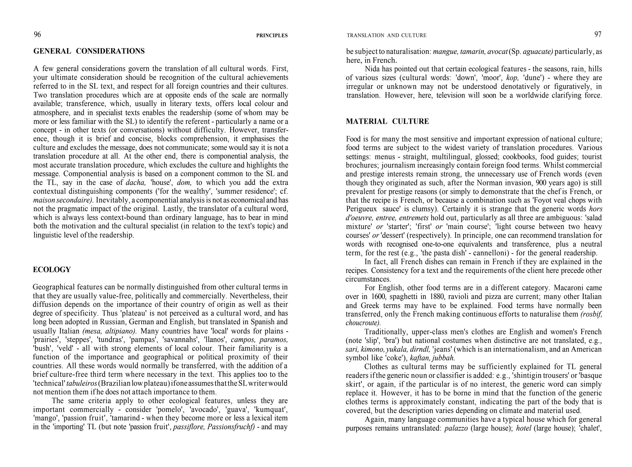 96
GENERAL CONSIDERATIONS
PRINCIPLES
A few general considerations govern the translation of all cultural words. First,
your ultimate consideration should be recognition of the cultural achievements
referred to in the SL text, and respect for all foreign countries and their cultures.
Two translation procedures which are at opposite ends of the scale are normally
available; transference, which, usually in literary texts, offers local colour and
atmosphere, and in specialist texts enables the readership (some of whom may be
more or less familiar with the SL) to identify the referent - particularly a name or a
concept - in other texts (or conversations) without difficulty. However, transfer-
ence, though it is brief and concise, blocks comprehension, it emphasises the
culture and excludes the message, does not communicate; some would say it is not a
translation procedure at all. At the other end, there is componential analysis, the
most accurate translation procedure, which excludes the culture and highlights the
message. Componential analysis is based on a component common to the SL and
the TL, say in the case of dacha, 'house', dom, to which you add the extra
contextual distinguishing components ('for the wealthy', 'summer residence'; cf.
maisonsecondaire). Inevitably, acomponential analysis is notaseconomicalandhas
not the pragmatic impact of the original. Lastly, the translator of a cultural word,
which is always less context-bound than ordinary language, has to bear in mind
both the motivation and the cultural specialist (in relation to the text's topic) and
linguistic level ofthe readership.
ECOLOGY
Geographical features can be normally distinguished from other cultural terms in
that they are usually value-free, politically and commercially. Nevertheless, their
diffusion depends on the importance of their country of origin as well as their
degree of specificity. Thus 'plateau' is not perceived as a cultural word, and has
long been adopted in Russian, German and English, but translated in Spanish and
usually Italian (mesa, altipiano). Many countries have 'local' words for plains -
'prairies', 'steppes', 'tundras', 'pampas', 'savannahs', 'llanos', campos, paramos,
'bush', 'veld' - all with strong elements of local colour. Their familiarity is a
function of the importance and geographical or political proximity of their
countries. All these words would normally be transferred, with the addition of a
brief culture-free third term where necessary in the text. This applies too to the
'technical'tabuleiros(Brazilianlowplateau)ifoneassumesthattheSLwriterwould
not mention them if he does not attach importance to them.
The same criteria apply to other ecological features, unless they are
important commercially - consider 'pomelo', 'avocado', 'guava', 'kumquat',
'mango', 'passion fruit', 'tamarind - when they become more or less a lexical item
in the 'importing' TL (but note 'passion fruit', passiflore, Passionsfruchf) - and may
TRANSLATION AND CULTURE 97
be subject to naturalisation: mangue, tamarin, avocat(Sp. aguacate) particularly, as
here, in French.
Nida has pointed out that certain ecological features - the seasons, rain, hills
of various sizes (cultural words: 'down', 'moor', kop, 'dune') - where they are
irregular or unknown may not be understood denotatively or figuratively, in
translation. However, here, television will soon be a worldwide clarifying force.
MATERIAL CULTURE
Food is for many the most sensitive and important expression of national culture;
food terms are subject to the widest variety of translation procedures. Various
settings: menus - straight, multilingual, glossed; cookbooks, food guides; tourist
brochures; journalism increasingly contain foreign food terms. Whilst commercial
and prestige interests remain strong, the unnecessary use of French words (even
though they originated as such, after the Norman invasion, 900 years ago) is still
prevalent for prestige reasons (or simply to demonstrate that the chef is French, or
that the recipe is French, or because a combination such as 'Foyot veal chops with
Perigueux sauce' is clumsy). Certainly it is strange that the generic words hors
d'oeuvre, entree, entremets hold out, particularly as all three are ambiguous: 'salad
mixture' or 'starter'; 'first' or 'main course'; 'light course between two heavy
courses' or 'dessert' (respectively). In principle, one can recommend translation for
words with recognised one-to-one equivalents and transference, plus a neutral
term, for the rest (e.g., 'the pasta dish' - cannelloni) - for the general readership.
In fact, all French dishes can remain in French if they are explained in the
recipes. Consistency for a text and the requirements of the client here precede other
circumstances.
For English, other food terms are in a different category. Macaroni came
over in 1600, spaghetti in 1880, ravioli and pizza are current; many other Italian
and Greek terms may have to be explained. Food terms have normally been
transferred, only the French making continuous efforts to naturalise them (rosbif,
choucroute).
Traditionally, upper-class men's clothes are English and women's French
(note 'slip', 'bra') but national costumes when distinctive are not translated, e.g.,
sari, kimono,yukala, dirndl, 'jeans' (which is an internationalism, and an American
symbol like 'coke'), kaftan, jubbah.
Clothes as cultural terms may be sufficiently explained for TL general
readers ifthe generic noun or classifier is added: e.g., 'shintigin trousers' or 'basque
skirt', or again, if the particular is of no interest, the generic word can simply
replace it. However, it has to be borne in mind that the function of the generic
clothes terms is approximately constant, indicating the part of the body that is
covered, but the description varies depending on climate and material used.
Again, many language communities have a typical house which for general
purposes remains untranslated: palazzo (large house); hotel (large house); 'chalet',
 