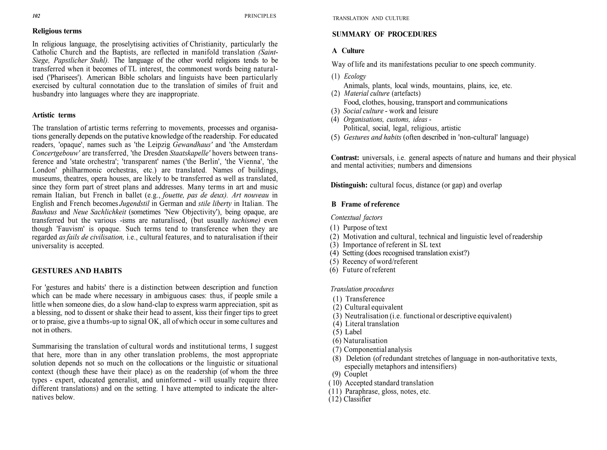 102 PRINCIPLES
Religious terms
In religious language, the proselytising activities of Christianity, particularly the
Catholic Church and the Baptists, are reflected in manifold translation (Saint-
Siege, Papstlicher Stuhl). The language of the other world religions tends to be
transferred when it becomes of TL interest, the commonest words being natural-
ised ('Pharisees'). American Bible scholars and linguists have been particularly
exercised by cultural connotation due to the translation of similes of fruit and
husbandry into languages where they are inappropriate.
Artistic terms
The translation of artistic terms referring to movements, processes and organisa-
tions generally depends on the putative knowledge ofthe readership. For educated
readers, 'opaque', names such as 'the Leipzig Gewandhaus' and 'the Amsterdam
Concertgebouw' are transferred, 'the Dresden Staatskapelle' hovers between trans-
ference and 'state orchestra'; 'transparent' names ('the Berlin', 'the Vienna', 'the
London' philharmonic orchestras, etc.) are translated. Names of buildings,
museums, theatres, opera houses, are likely to be transferred as well as translated,
since they form part of street plans and addresses. Many terms in art and music
remain Italian, but French in ballet (e.g., fouette, pas de deux). Art nouveau in
English and French becomes Jugendstil in German and stile liberty in Italian. The
Bauhaus and Neue Sachlichkeit (sometimes 'New Objectivity'), being opaque, are
transferred but the various -isms are naturalised, (but usually tachisme) even
though 'Fauvism' is opaque. Such terms tend to transference when they are
regarded as fails de civilisation, i.e., cultural features, and to naturalisation if their
universality is accepted.
GESTURES AND HABITS
For 'gestures and habits' there is a distinction between description and function
which can be made where necessary in ambiguous cases: thus, if people smile a
little when someone dies, do a slow hand-clap to express warm appreciation, spit as
a blessing, nod to dissent or shake their head to assent, kiss their finger tips to greet
or to praise, give a thumbs-up to signal OK, all ofwhich occur in some cultures and
not in others.
Summarising the translation of cultural words and institutional terms, I suggest
that here, more than in any other translation problems, the most appropriate
solution depends not so much on the collocations or the linguistic or situational
context (though these have their place) as on the readership (of whom the three
types - expert, educated generalist, and uninformed - will usually require three
different translations) and on the setting. I have attempted to indicate the alter-
natives below.
TRANSLATION AND CULTURE
SUMMARY OF PROCEDURES
A Culture
Way of life and its manifestations peculiar to one speech community.
(1) Ecology
Animals, plants, local winds, mountains, plains, ice, etc.
(2) Material culture (artefacts)
Food, clothes, housing, transport and communications
(3) Social culture - work and leisure
(4) Organisations, customs, ideas -
Political, social, legal, religious, artistic
(5) Gestures and habits (often described in 'non-cultural' language)
Contrast: universals, i.e. general aspects of nature and humans and their physical
and mental activities; numbers and dimensions
Distinguish: cultural focus, distance (or gap) and overlap
B Frame of reference
Contextual factors
(1) Purpose of text
(2) Motivation and cultural, technical and linguistic level of readership
(3) Importance of referent in SL text
(4) Setting (does recognised translation exist?)
(5) Recency ofword/referent
(6) Future of referent
Translation procedures
(1) Transference
(2) Cultural equivalent
(3) Neutralisation (i.e. functional or descriptive equivalent)
(4) Literal translation
(5) Label
(6) Naturalisation
(7) Componentialanalysis
(8) Deletion (of redundant stretches of language in non-authoritative texts,
especially metaphors and intensifiers)
(9) Couplet
( 10) Accepted standard translation
(11) Paraphrase, gloss, notes, etc.
(12) Classifier
 