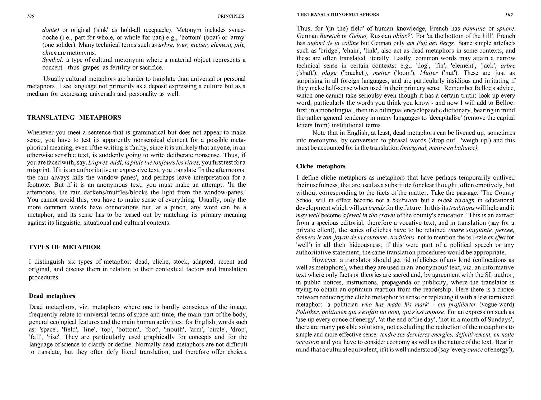106 PRINCIPLES
donte) or original ('sink' as hold-all receptacle). Metonym includes synec-
doche (i.e., part for whole, or whole for pan) e.g., 'bottom' (boat) or 'army'
(one solider). Many technical terms such as arbre, tour, metier, element, pile,
chien are metonyms.
Symbol: a type of cultural metonymn where a material object represents a
concept - thus 'grapes' as fertility or sacrifice.
Usually cultural metaphors are harder to translate than universal or personal
metaphors. I see language not primarily as a deposit expressing a culture but as a
medium for expressing universals and personality as well.
TRANSLATING METAPHORS
Whenever you meet a sentence that is grammatical but does not appear to make
sense, you have to test its apparently nonsensical element for a possible meta-
phorical meaning, even ifthe writing is faulty, since it is unlikely that anyone, in an
otherwise sensible text, is suddenly going to write deliberate nonsense. Thus, if
youarefacedwith, say,L'apres-midi, lapluietuetoujourslesvitres, youfirsttestfora
misprint. Ifit is an authoritative or expressive text, you translate 'In the afternoons,
the rain always kills the window-panes', and perhaps leave interpretation for a
footnote. But if it is an anonymous text, you must make an attempt: 'In the
afternoons, the rain darkens/muffles/blocks the light from the window-panes.'
You cannot avoid this, you have to make sense of everything. Usually, only the
more common words have connotations but, at a pinch, any word can be a
metaphor, and its sense has to be teased out by matching its primary meaning
against its linguistic, situational and cultural contexts.
TYPES OF METAPHOR
I distinguish six types of metaphor: dead, cliche, stock, adapted, recent and
original, and discuss them in relation to their contextual factors and translation
procedures.
Dead metaphors
Dead metaphors, viz. metaphors where one is hardly conscious of the image,
frequently relate to universal terms of space and time, the main part of the body,
general ecological features and the main human activities: for English, words such
as: 'space', 'field', 'line', 'top', 'bottom', 'foot', 'mouth', 'arm', 'circle', 'drop',
'fall', 'rise'. They are particularly used graphically for concepts and for the
language of science to clarify or define. Normally dead metaphors are not difficult
to translate, but they often defy literal translation, and therefore offer choices.
THETRANSLATIONOFMETAPHORS 107
Thus, for '(in the) field' of human knowledge, French has domaine or sphere,
German Bereich or Gebiet, Russian oblas?'. For 'at the bottom of the hill', French
has aufond de la colline but German only am Fuft des Bergs. Some simple artefacts
such as 'bridge', 'chain', 'link', also act as dead metaphors in some contexts, and
these are often translated literally. Lastly, common words may attain a narrow
technical sense in certain contexts: e.g., 'dog', 'fin', 'element', 'jack', arbre
('shaft'), plage ('bracket'), metier ('loom'), Mutter ('nut'). These are just as
surprising in all foreign languages, and are particularly insidious and irritating if
they make half-sense when used in their primary sense. Remember Belloc's advice,
which one cannot take serioulsy even though it has a certain truth: look up every
word, particularly the words you think you know - and now I will add to Belloc:
first in a monolingual, then in a bilingual encyclopaedic dictionary, bearing in mind
the rather general tendency in many languages to 'decapitalise' (remove the capital
letters from) institutional terms.
Note that in English, at least, dead metaphors can be livened up, sometimes
into metonyms, by conversion to phrasal words ('drop out', 'weigh up') and this
must be accounted for in the translation (marginal, mettre en balance).
Cliche metaphors
I define cliche metaphors as metaphors that have perhaps temporarily outlived
their usefulness, that are used as a substitute for clear thought, often emotively, but
without corresponding to the facts of the matter. Take the passage: 'The County
School will in effect become not a backwater but a break through in educational
development which willsettrendsforthefuture. In this its traditionswill helpand it
may well become a jewel in the crown of the county's education.' This is an extract
from a specious editorial, therefore a vocative text, and in translation (say for a
private client), the series of cliches have to be retained (mare stagnante, percee,
donnera le ton, joyau de la couronne, traditions, not to mention the tell-tale en effect for
'well') in all their hideousness; if this were part of a political speech or any
authoritative statement, the same translation procedures would be appropriate.
However, a translator should get rid of cliches of any kind (collocations as
well as metaphors), when they are used in an 'anonymous' text, viz. an informative
text where only facts or theories are sacred and, by agreement with the SL author,
in public notices, instructions, propaganda or publicity, where the translator is
trying to obtain an optimum reaction from the readership. Here there is a choice
between reducing the cliche metaphor to sense or replacing it with a less tarnished
metaphor: 'a politician who has made his mark' - ein profilierter (vogue-word)
Politiker, politicien qui s'estfait un nom, qui s'est impose. For an expression such as
'use up every ounce of energy', 'at the end of the day', 'not in a month of Sundays',
there are many possible solutions, not excluding the reduction of the metaphors to
simple and more effective sense: tendre ses dernieres energies, definitivement, en nolle
occasion and you have to consider economy as well as the nature ofthe text. Bear in
mind that a cultural equivalent, ifit is well understood (say 'every ounce ofenergy'),
 