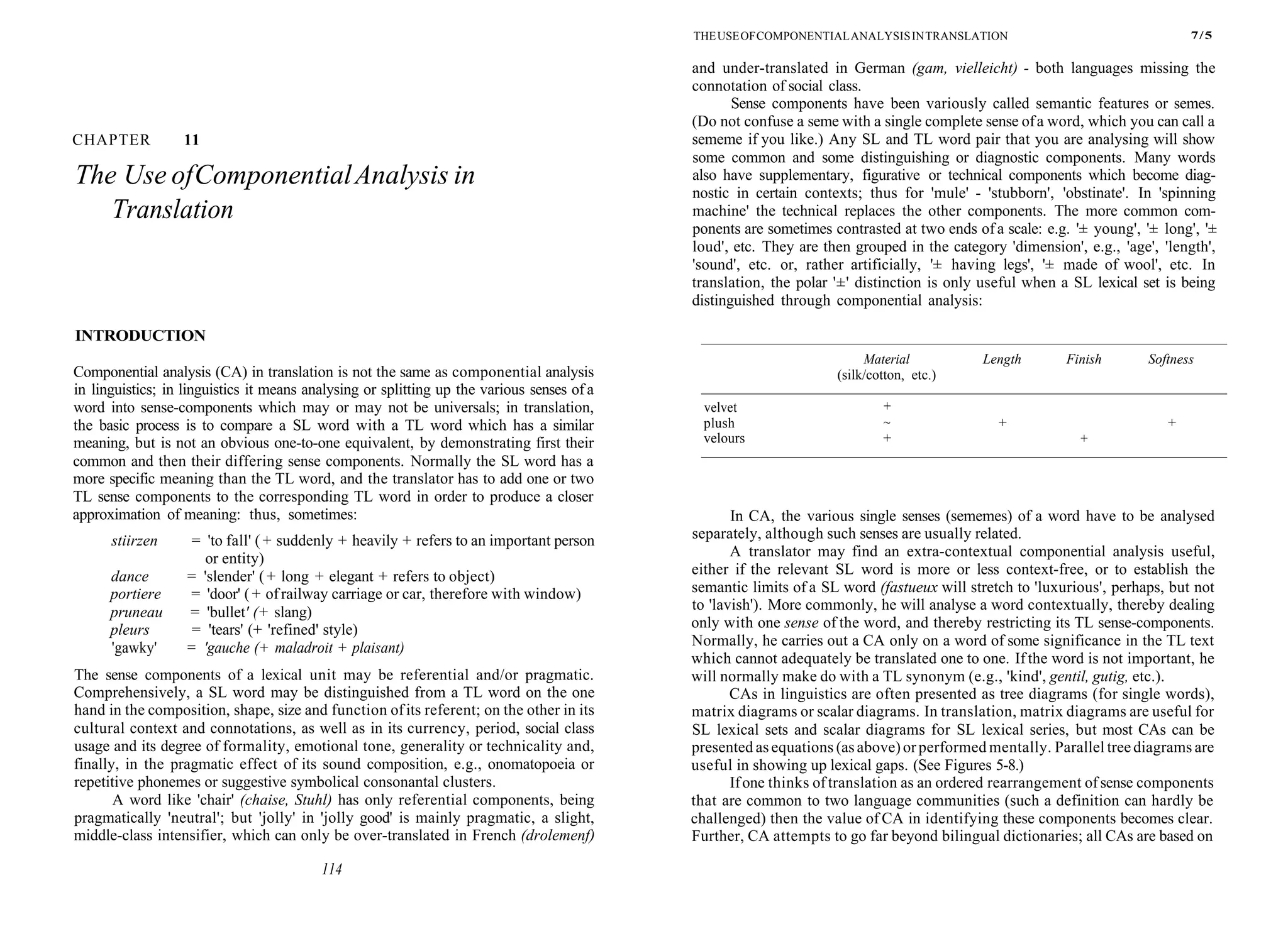 CHAPTER 11
The Use ofComponentialAnalysis in
Translation
INTRODUCTION
Componential analysis (CA) in translation is not the same as componential analysis
in linguistics; in linguistics it means analysing or splitting up the various senses of a
word into sense-components which may or may not be universals; in translation,
the basic process is to compare a SL word with a TL word which has a similar
meaning, but is not an obvious one-to-one equivalent, by demonstrating first their
common and then their differing sense components. Normally the SL word has a
more specific meaning than the TL word, and the translator has to add one or two
TL sense components to the corresponding TL word in order to produce a closer
approximation of meaning: thus, sometimes:
stiirzen = 'to fall' ( + suddenly + heavily + refers to an important person
or entity)
dance = 'slender' ( + long + elegant + refers to object)
portiere = 'door' (+ ofrailway carriage or car, therefore with window)
pruneau = 'bullet' (+ slang)
pleurs = 'tears' (+ 'refined' style)
'gawky' = 'gauche (+ maladroit + plaisant)
The sense components of a lexical unit may be referential and/or pragmatic.
Comprehensively, a SL word may be distinguished from a TL word on the one
hand in the composition, shape, size and function ofits referent; on the other in its
cultural context and connotations, as well as in its currency, period, social class
usage and its degree of formality, emotional tone, generality or technicality and,
finally, in the pragmatic effect of its sound composition, e.g., onomatopoeia or
repetitive phonemes or suggestive symbolical consonantal clusters.
A word like 'chair' (chaise, Stuhl) has only referential components, being
pragmatically 'neutral'; but 'jolly' in 'jolly good' is mainly pragmatic, a slight,
middle-class intensifier, which can only be over-translated in French (drolemenf)
114
THEUSEOFCOMPONENTIALANALYSISINTRANSLATION 7/5
and under-translated in German (gam, vielleicht) - both languages missing the
connotation of social class.
Sense components have been variously called semantic features or semes.
(Do not confuse a seme with a single complete sense ofa word, which you can call a
sememe if you like.) Any SL and TL word pair that you are analysing will show
some common and some distinguishing or diagnostic components. Many words
also have supplementary, figurative or technical components which become diag-
nostic in certain contexts; thus for 'mule' - 'stubborn', 'obstinate'. In 'spinning
machine' the technical replaces the other components. The more common com-
ponents are sometimes contrasted at two ends ofa scale: e.g. '± young', '± long', '±
loud', etc. They are then grouped in the category 'dimension', e.g., 'age', 'length',
'sound', etc. or, rather artificially, '± having legs', '± made of wool', etc. In
translation, the polar '±' distinction is only useful when a SL lexical set is being
distinguished through componential analysis:
In CA, the various single senses (sememes) of a word have to be analysed
separately, although such senses are usually related.
A translator may find an extra-contextual componential analysis useful,
either if the relevant SL word is more or less context-free, or to establish the
semantic limits of a SL word (fastueux will stretch to 'luxurious', perhaps, but not
to 'lavish'). More commonly, he will analyse a word contextually, thereby dealing
only with one sense of the word, and thereby restricting its TL sense-components.
Normally, he carries out a CA only on a word of some significance in the TL text
which cannot adequately be translated one to one. If the word is not important, he
will normally make do with a TL synonym (e.g., 'kind', gentil, gutig, etc.).
CAs in linguistics are often presented as tree diagrams (for single words),
matrix diagrams or scalar diagrams. In translation, matrix diagrams are useful for
SL lexical sets and scalar diagrams for SL lexical series, but most CAs can be
presented asequations (asabove)orperformed mentally. Parallel treediagrams are
useful in showing up lexical gaps. (See Figures 5-8.)
Ifone thinks oftranslation as an ordered rearrangement ofsense components
that are common to two language communities (such a definition can hardly be
challenged) then the value of CA in identifying these components becomes clear.
Further, CA attempts to go far beyond bilingual dictionaries; all CAs are based on
velvet
plush
velours
Material
(silk/cotton, etc.)
+
~
+
Length Finish Softness
+ +
+
 