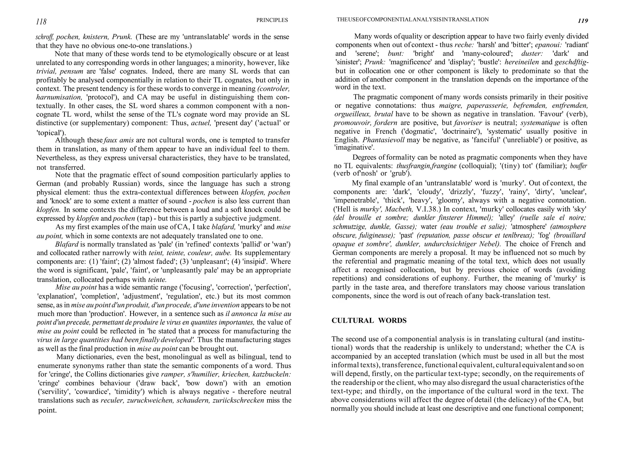 118 PRINCIPLES THEUSEOFCOMPONENTIALANALYSISINTRANSLATION 119
schroff, pochen, knistern, Prunk. (These are my 'untranslatable' words in the sense
that they have no obvious one-to-one translations.)
Note that many of these words tend to be etymologically obscure or at least
unrelated to any corresponding words in other languages; a minority, however, like
trivial, pensum are 'false' cognates. Indeed, there are many SL words that can
profitably be analysed componentially in relation to their TL cognates, but only in
context. The present tendency is for these words to converge in meaning (controler,
harnumisation, 'protocol'), and CA may be useful in distinguishing them con-
textually. In other cases, the SL word shares a common component with a non-
cognate TL word, whilst the sense of the TL's cognate word may provide an SL
distinctive (or supplementary) component: Thus, actuel, 'present day' ('actual' or
'topical').
Although these faux amis are not cultural words, one is tempted to transfer
them in translation, as many of them appear to have an individual feel to them.
Nevertheless, as they express universal characteristics, they have to be translated,
not transferred.
Note that the pragmatic effect of sound composition particularly applies to
German (and probably Russian) words, since the language has such a strong
physical element: thus the extra-contextual differences between klopfen, pochen
and 'knock' are to some extent a matter of sound - pochen is also less current than
klopfen. In some contexts the difference between a loud and a soft knock could be
expressed by klopfen and pochen (tap) - but this is partly a subjective judgment.
As my first examples of the main use of CA, I take blafard, 'murky' and mise
au point, which in some contexts are not adequately translated one to one.
Blafard is normally translated as 'pale' (in 'refined' contexts 'pallid' or 'wan')
and collocated rather narrowly with teint, teinte, couleur, aube. Its supplementary
components are: (1) 'faint'; (2) 'almost faded'; (3) 'unpleasant'; (4) 'insipid'. Where
the word is significant, 'pale', 'faint', or 'unpleasantly pale' may be an appropriate
translation, collocated perhaps with teinte.
Mise au point has a wide semantic range ('focusing', 'correction', 'perfection',
'explanation', 'completion', 'adjustment', 'regulation', etc.) but its most common
sense, as in mise au pointd'unproduit, d'unprocede, d'une invention appears to be not
much more than 'production'. However, in a sentence such as il annonca la mise au
point d'un precede, permettant de produire le virus en quantites importantes, the value of
mise au point could be reflected in 'he stated that a process for manufacturing the
virus in large quantities had been finally developed'. Thus the manufacturing stages
as well as the final production in mise au point can be brought out.
Many dictionaries, even the best, monolingual as well as bilingual, tend to
enumerate synonyms rather than state the semantic components of a word. Thus
for 'cringe', the Collins dictionaries give ramper, s'humilier, kriechen, katzbuckeln:
'cringe' combines behaviour ('draw back', 'bow down') with an emotion
('servility', 'cowardice', 'timidity') which is always negative - therefore neutral
translations such as reculer, zuruckweichen, schaudern, zuriickschrecken miss the
point.
Many words ofquality or description appear to have two fairly evenly divided
components when out ofcontext - thus reche: 'harsh' and 'bitter'; epanoui: 'radiant'
and 'serene'; bunt: 'bright' and 'many-coloured'; duster: 'dark' and
'sinister'; Prunk: 'magnificence' and 'display'; 'bustle': hereineilen and geschdftig-
but in collocation one or other component is likely to predominate so that the
addition of another component in the translation depends on the importance of the
word in the text.
The pragmatic component of many words consists primarily in their positive
or negative connotations: thus maigre, paperasserie, befremden, entfremden,
orgueilleux, brutal have to be shown as negative in translation. 'Favour' (verb),
promouvoir, fordern are positive, but favoriser is neutral; systematique is often
negative in French ('dogmatic', 'doctrinaire'), 'systematic' usually positive in
English. Phantasievoll may be negative, as 'fanciful' ('unreliable') or positive, as
'imaginative'.
Degrees of formality can be noted as pragmatic components when they have
no TL equivalents: thusfrangin,frangine (colloquial); '(tiny) tot' (familiar); bouffer
(verb of'nosh' or 'grub').
My final example of an 'untranslatable' word is 'murky'. Out of context, the
components are: 'dark', 'cloudy', 'drizzly', 'fuzzy', 'rainy', 'dirty', 'unclear',
'impenetrable', 'thick', 'heavy', 'gloomy', always with a negative connotation.
('Hell is murky', Macbeth, V.I.38.) In context, 'murky' collocates easily with 'sky'
(del brouille et sombre; dunkler finsterer Himmel); 'alley' (ruelle sale el noire;
schmutzige, dunkle, Gasse); water (eau trouble et salie); 'atmosphere' (atmosphere
obscure, fuligineuse); 'past' (reputation, passe obscur et tenlbreux); 'fog' (brouillard
opaque et sombre', dunkler, undurchsichtiger Nebel). The choice of French and
German components are merely a proposal. It may be influenced not so much by
the referential and pragmatic meaning of the total text, which does not usually
affect a recognised collocation, but by previous choice of words (avoiding
repetitions) and considerations of euphony. Further, the meaning of 'murky' is
partly in the taste area, and therefore translators may choose various translation
components, since the word is out of reach of any back-translation test.
CULTURAL WORDS
The second use of a componential analysis is in translating cultural (and institu-
tional) words that the readership is unlikely to understand; whether the CA is
accompanied by an accepted translation (which must be used in all but the most
informal texts), transference, functionalequivalent, culturalequivalentandsoon
will depend, firstly, on the particular text-type; secondly, on the requirements of
the readership or the client, who may also disregard the usual characteristics ofthe
text-type; and thirdly, on the importance of the cultural word in the text. The
above considerations will affect the degree of detail (the delicacy) of the CA, but
normally you should include at least one descriptive and one functional component;
 