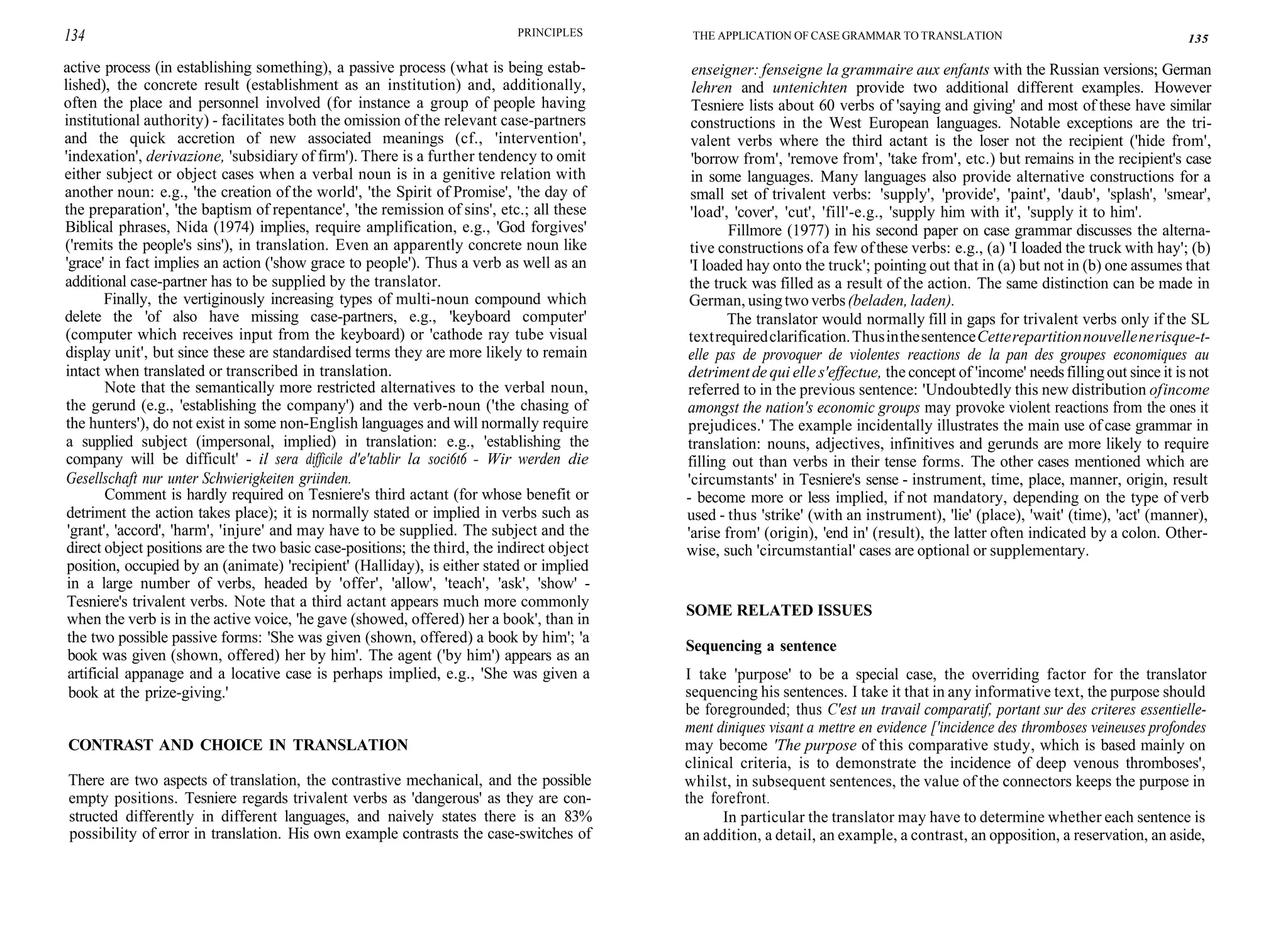 134 PRINCIPLES
active process (in establishing something), a passive process (what is being estab-
lished), the concrete result (establishment as an institution) and, additionally,
often the place and personnel involved (for instance a group of people having
institutional authority) - facilitates both the omission of the relevant case-partners
and the quick accretion of new associated meanings (cf., 'intervention',
'indexation', derivazione, 'subsidiary of firm'). There is a further tendency to omit
either subject or object cases when a verbal noun is in a genitive relation with
another noun: e.g., 'the creation of the world', 'the Spirit of Promise', 'the day of
the preparation', 'the baptism of repentance', 'the remission of sins', etc.; all these
Biblical phrases, Nida (1974) implies, require amplification, e.g., 'God forgives'
('remits the people's sins'), in translation. Even an apparently concrete noun like
'grace' in fact implies an action ('show grace to people'). Thus a verb as well as an
additional case-partner has to be supplied by the translator.
Finally, the vertiginously increasing types of multi-noun compound which
delete the 'of also have missing case-partners, e.g., 'keyboard computer'
(computer which receives input from the keyboard) or 'cathode ray tube visual
display unit', but since these are standardised terms they are more likely to remain
intact when translated or transcribed in translation.
Note that the semantically more restricted alternatives to the verbal noun,
the gerund (e.g., 'establishing the company') and the verb-noun ('the chasing of
the hunters'), do not exist in some non-English languages and will normally require
a supplied subject (impersonal, implied) in translation: e.g., 'establishing the
company will be difficult' - il sera difficile d'e'tablir la soci6t6 - Wir werden die
Gesellschaft nur unter Schwierigkeiten griinden.
Comment is hardly required on Tesniere's third actant (for whose benefit or
detriment the action takes place); it is normally stated or implied in verbs such as
'grant', 'accord', 'harm', 'injure' and may have to be supplied. The subject and the
direct object positions are the two basic case-positions; the third, the indirect object
position, occupied by an (animate) 'recipient' (Halliday), is either stated or implied
in a large number of verbs, headed by 'offer', 'allow', 'teach', 'ask', 'show' -
Tesniere's trivalent verbs. Note that a third actant appears much more commonly
when the verb is in the active voice, 'he gave (showed, offered) her a book', than in
the two possible passive forms: 'She was given (shown, offered) a book by him'; 'a
book was given (shown, offered) her by him'. The agent ('by him') appears as an
artificial appanage and a locative case is perhaps implied, e.g., 'She was given a
book at the prize-giving.'
CONTRAST AND CHOICE IN TRANSLATION
There are two aspects of translation, the contrastive mechanical, and the possible
empty positions. Tesniere regards trivalent verbs as 'dangerous' as they are con-
structed differently in different languages, and naively states there is an 83%
possibility of error in translation. His own example contrasts the case-switches of
THE APPLICATION OF CASE GRAMMAR TO TRANSLATION 135
enseigner: fenseigne la grammaire aux enfants with the Russian versions; German
lehren and untenichten provide two additional different examples. However
Tesniere lists about 60 verbs of 'saying and giving' and most of these have similar
constructions in the West European languages. Notable exceptions are the tri-
valent verbs where the third actant is the loser not the recipient ('hide from',
'borrow from', 'remove from', 'take from', etc.) but remains in the recipient's case
in some languages. Many languages also provide alternative constructions for a
small set of trivalent verbs: 'supply', 'provide', 'paint', 'daub', 'splash', 'smear',
'load', 'cover', 'cut', 'fill'-e.g., 'supply him with it', 'supply it to him'.
Fillmore (1977) in his second paper on case grammar discusses the alterna-
tive constructions ofa few ofthese verbs: e.g., (a) 'I loaded the truck with hay'; (b)
'I loaded hay onto the truck'; pointing out that in (a) but not in (b) one assumes that
the truck was filled as a result of the action. The same distinction can be made in
German, usingtwoverbs(beladen, laden).
The translator would normally fill in gaps for trivalent verbs only if the SL
textrequiredclarification.ThusinthesentenceCetterepartitionnouvellenerisque-t-
elle pas de provoquer de violentes reactions de la pan des groupes economiques au
detrimentde qui elle s'effectue, the concept of 'income' needsfillingout since it is not
referred to in the previous sentence: 'Undoubtedly this new distribution ofincome
amongst the nation's economic groups may provoke violent reactions from the ones it
prejudices.' The example incidentally illustrates the main use of case grammar in
translation: nouns, adjectives, infinitives and gerunds are more likely to require
filling out than verbs in their tense forms. The other cases mentioned which are
'circumstants' in Tesniere's sense - instrument, time, place, manner, origin, result
- become more or less implied, if not mandatory, depending on the type of verb
used - thus 'strike' (with an instrument), 'lie' (place), 'wait' (time), 'act' (manner),
'arise from' (origin), 'end in' (result), the latter often indicated by a colon. Other-
wise, such 'circumstantial' cases are optional or supplementary.
SOME RELATED ISSUES
Sequencing a sentence
I take 'purpose' to be a special case, the overriding factor for the translator
sequencing his sentences. I take it that in any informative text, the purpose should
be foregrounded; thus C'est un travail comparatif, portant sur des criteres essentielle-
ment diniques visant a mettre en evidence ['incidence des thromboses veineuses profondes
may become 'The purpose of this comparative study, which is based mainly on
clinical criteria, is to demonstrate the incidence of deep venous thromboses',
whilst, in subsequent sentences, the value of the connectors keeps the purpose in
the forefront.
In particular the translator may have to determine whether each sentence is
an addition, a detail, an example, a contrast, an opposition, a reservation, an aside,
 