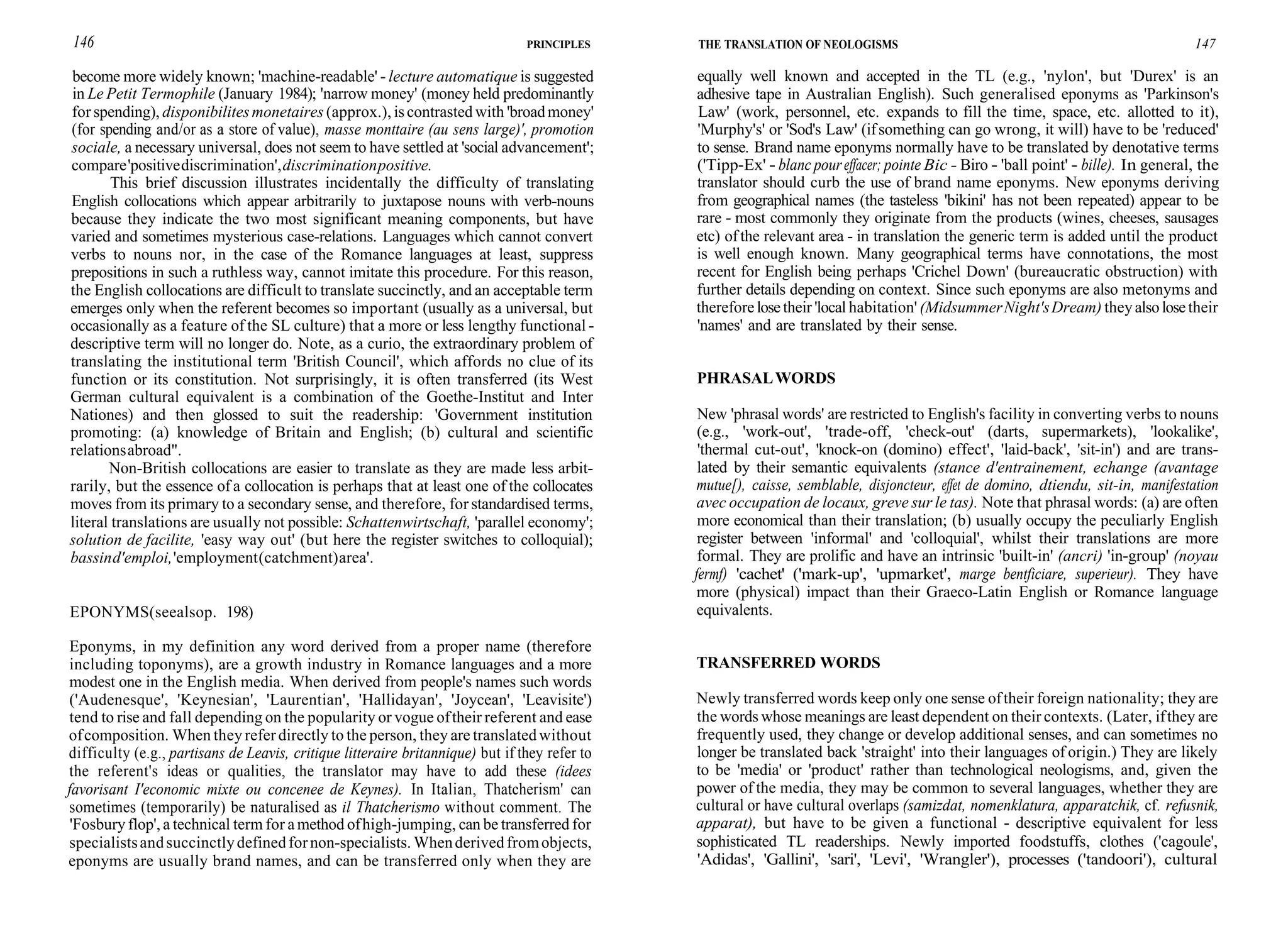 146 PRINCIPLES
become more widely known; 'machine-readable' - lecture automatique is suggested
in Le Petit Termophile (January 1984); 'narrow money' (money held predominantly
for spending), disponibilitesmonetaires (approx.), iscontrasted with 'broadmoney'
(for spending and/or as a store of value), masse monttaire (au sens large)', promotion
sociale, a necessary universal, does not seem to have settled at 'social advancement';
compare'positivediscrimination',discriminationpositive.
This brief discussion illustrates incidentally the difficulty of translating
English collocations which appear arbitrarily to juxtapose nouns with verb-nouns
because they indicate the two most significant meaning components, but have
varied and sometimes mysterious case-relations. Languages which cannot convert
verbs to nouns nor, in the case of the Romance languages at least, suppress
prepositions in such a ruthless way, cannot imitate this procedure. For this reason,
the English collocations are difficult to translate succinctly, and an acceptable term
emerges only when the referent becomes so important (usually as a universal, but
occasionally as a feature of the SL culture) that a more or less lengthy functional -
descriptive term will no longer do. Note, as a curio, the extraordinary problem of
translating the institutional term 'British Council', which affords no clue of its
function or its constitution. Not surprisingly, it is often transferred (its West
German cultural equivalent is a combination of the Goethe-Institut and Inter
Nationes) and then glossed to suit the readership: 'Government institution
promoting: (a) knowledge of Britain and English; (b) cultural and scientific
relationsabroad".
Non-British collocations are easier to translate as they are made less arbit-
rarily, but the essence of a collocation is perhaps that at least one of the collocates
moves from its primary to a secondary sense, and therefore, for standardised terms,
literal translations are usually not possible: Schattenwirtschaft, 'parallel economy';
solution de facilite, 'easy way out' (but here the register switches to colloquial);
bassind'emploi,'employment(catchment)area'.
EPONYMS(seealsop. 198)
Eponyms, in my definition any word derived from a proper name (therefore
including toponyms), are a growth industry in Romance languages and a more
modest one in the English media. When derived from people's names such words
('Audenesque', 'Keynesian', 'Laurentian', 'Hallidayan', 'Joycean', 'Leavisite')
tend to rise and fall depending on the popularity or vogue oftheir referent and ease
ofcomposition. When theyreferdirectly to the person, they are translatedwithout
difficulty (e.g., partisans de Leavis, critique litteraire britannique) but if they refer to
the referent's ideas or qualities, the translator may have to add these (idees
favorisant I'economic mixte ou concenee de Keynes). In Italian, Thatcherism' can
sometimes (temporarily) be naturalised as il Thatcherismo without comment. The
'Fosbury flop', a technical term for amethod ofhigh-jumping, can be transferred for
specialistsandsuccinctlydefinedfornon-specialists. Whenderivedfromobjects,
eponyms are usually brand names, and can be transferred only when they are
THE TRANSLATION OF NEOLOGISMS 147
equally well known and accepted in the TL (e.g., 'nylon', but 'Durex' is an
adhesive tape in Australian English). Such generalised eponyms as 'Parkinson's
Law' (work, personnel, etc. expands to fill the time, space, etc. allotted to it),
'Murphy's' or 'Sod's Law' (ifsomething can go wrong, it will) have to be 'reduced'
to sense. Brand name eponyms normally have to be translated by denotative terms
('Tipp-Ex' - blanc poureffacer; pointe Bic - Biro - 'ball point' - bille). In general, the
translator should curb the use of brand name eponyms. New eponyms deriving
from geographical names (the tasteless 'bikini' has not been repeated) appear to be
rare - most commonly they originate from the products (wines, cheeses, sausages
etc) ofthe relevant area - in translation the generic term is added until the product
is well enough known. Many geographical terms have connotations, the most
recent for English being perhaps 'Crichel Down' (bureaucratic obstruction) with
further details depending on context. Since such eponyms are also metonyms and
thereforelosetheir 'local habitation' (MidsummerNight'sDream) theyalsolosetheir
'names' and are translated by their sense.
PHRASALWORDS
New 'phrasal words' are restricted to English's facility in converting verbs to nouns
(e.g., 'work-out', 'trade-off, 'check-out' (darts, supermarkets), 'lookalike',
'thermal cut-out', 'knock-on (domino) effect', 'laid-back', 'sit-in') and are trans-
lated by their semantic equivalents (stance d'entrainement, echange (avantage
mutue[), caisse, semblable, disjoncteur, effet de domino, dtiendu, sit-in, manifestation
avec occupation de locaux, greve sur le tas). Note that phrasal words: (a) are often
more economical than their translation; (b) usually occupy the peculiarly English
register between 'informal' and 'colloquial', whilst their translations are more
formal. They are prolific and have an intrinsic 'built-in' (ancri) 'in-group' (noyau
fermf) 'cachet' ('mark-up', 'upmarket', marge bentficiare, superieur). They have
more (physical) impact than their Graeco-Latin English or Romance language
equivalents.
TRANSFERRED WORDS
Newly transferred words keep only one sense oftheir foreign nationality; they are
the words whose meanings are least dependent on their contexts. (Later, ifthey are
frequently used, they change or develop additional senses, and can sometimes no
longer be translated back 'straight' into their languages of origin.) They are likely
to be 'media' or 'product' rather than technological neologisms, and, given the
power of the media, they may be common to several languages, whether they are
cultural or have cultural overlaps (samizdat, nomenklatura, apparatchik, cf. refusnik,
apparat), but have to be given a functional - descriptive equivalent for less
sophisticated TL readerships. Newly imported foodstuffs, clothes ('cagoule',
'Adidas', 'Gallini', 'sari', 'Levi', 'Wrangler'), processes ('tandoori'), cultural
 