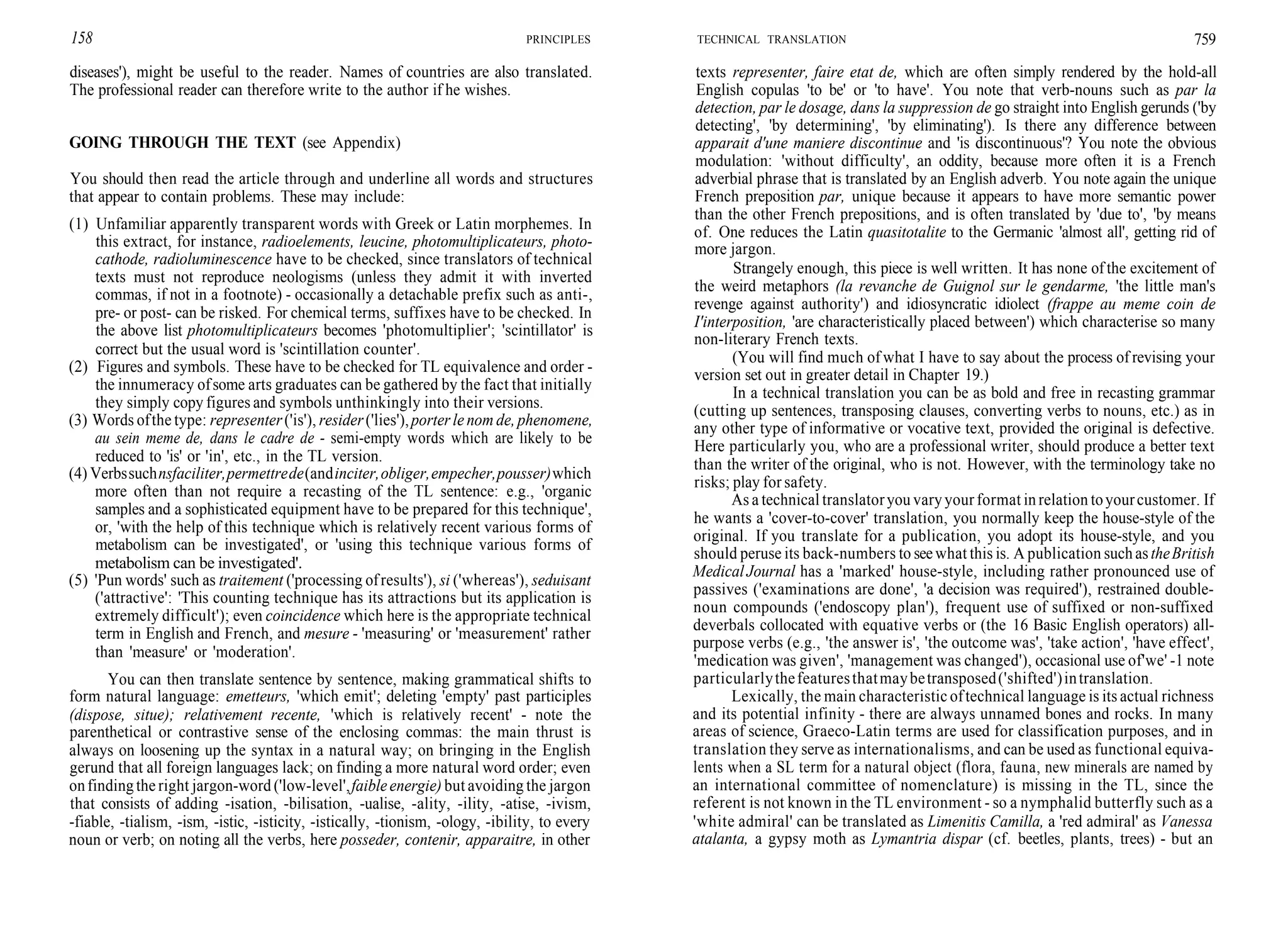 158 PRINCIPLES
diseases'), might be useful to the reader. Names of countries are also translated.
The professional reader can therefore write to the author if he wishes.
GOING THROUGH THE TEXT (see Appendix)
You should then read the article through and underline all words and structures
that appear to contain problems. These may include:
(1) Unfamiliar apparently transparent words with Greek or Latin morphemes. In
this extract, for instance, radioelements, leucine, photomultiplicateurs, photo-
cathode, radioluminescence have to be checked, since translators of technical
texts must not reproduce neologisms (unless they admit it with inverted
commas, if not in a footnote) - occasionally a detachable prefix such as anti-,
pre- or post- can be risked. For chemical terms, suffixes have to be checked. In
the above list photomultiplicateurs becomes 'photomultiplier'; 'scintillator' is
correct but the usual word is 'scintillation counter'.
(2) Figures and symbols. These have to be checked for TL equivalence and order -
the innumeracy ofsome arts graduates can be gathered by the fact that initially
they simply copy figures and symbols unthinkingly into their versions.
(3) Words ofthe type: representer('is'), resider('lies'),porter le nom de, phenomene,
au sein meme de, dans le cadre de - semi-empty words which are likely to be
reduced to 'is' or 'in', etc., in the TL version.
(4) Verbssuchnsfaciliter,permettrede(andinciter,obliger,empecher,pousser)which
more often than not require a recasting of the TL sentence: e.g., 'organic
samples and a sophisticated equipment have to be prepared for this technique',
or, 'with the help of this technique which is relatively recent various forms of
metabolism can be investigated', or 'using this technique various forms of
metabolism can be investigated'.
(5) 'Pun words' such as traitement ('processing ofresults'), si ('whereas'), seduisant
('attractive': 'This counting technique has its attractions but its application is
extremely difficult'); even coincidence which here is the appropriate technical
term in English and French, and mesure - 'measuring' or 'measurement' rather
than 'measure' or 'moderation'.
You can then translate sentence by sentence, making grammatical shifts to
form natural language: emetteurs, 'which emit'; deleting 'empty' past participles
(dispose, situe); relativement recente, 'which is relatively recent' - note the
parenthetical or contrastive sense of the enclosing commas: the main thrust is
always on loosening up the syntax in a natural way; on bringing in the English
gerund that all foreign languages lack; on finding a more natural word order; even
onfindingthe right jargon-word ('low-level',faibleenergie) but avoiding the jargon
that consists of adding -isation, -bilisation, -ualise, -ality, -ility, -atise, -ivism,
-fiable, -tialism, -ism, -istic, -isticity, -istically, -tionism, -ology, -ibility, to every
noun or verb; on noting all the verbs, here posseder, contenir, apparaitre, in other
TECHNICAL TRANSLATION 759
texts representer, faire etat de, which are often simply rendered by the hold-all
English copulas 'to be' or 'to have'. You note that verb-nouns such as par la
detection, par le dosage, dans la suppression de go straight into English gerunds ('by
detecting', 'by determining', 'by eliminating'). Is there any difference between
apparait d'une maniere discontinue and 'is discontinuous'? You note the obvious
modulation: 'without difficulty', an oddity, because more often it is a French
adverbial phrase that is translated by an English adverb. You note again the unique
French preposition par, unique because it appears to have more semantic power
than the other French prepositions, and is often translated by 'due to', 'by means
of. One reduces the Latin quasitotalite to the Germanic 'almost all', getting rid of
more jargon.
Strangely enough, this piece is well written. It has none ofthe excitement of
the weird metaphors (la revanche de Guignol sur le gendarme, 'the little man's
revenge against authority') and idiosyncratic idiolect (frappe au meme coin de
I'interposition, 'are characteristically placed between') which characterise so many
non-literary French texts.
(You will find much of what I have to say about the process of revising your
version set out in greater detail in Chapter 19.)
In a technical translation you can be as bold and free in recasting grammar
(cutting up sentences, transposing clauses, converting verbs to nouns, etc.) as in
any other type of informative or vocative text, provided the original is defective.
Here particularly you, who are a professional writer, should produce a better text
than the writer of the original, who is not. However, with the terminology take no
risks; play for safety.
As a technical translatoryou varyyourformat inrelation toyourcustomer. If
he wants a 'cover-to-cover' translation, you normally keep the house-style of the
original. If you translate for a publication, you adopt its house-style, and you
should peruse its back-numbers to seewhat this is. A publication suchastheBritish
Medical Journal has a 'marked' house-style, including rather pronounced use of
passives ('examinations are done', 'a decision was required'), restrained double-
noun compounds ('endoscopy plan'), frequent use of suffixed or non-suffixed
deverbals collocated with equative verbs or (the 16 Basic English operators) all-
purpose verbs (e.g., 'the answer is', 'the outcome was', 'take action', 'have effect',
'medication was given', 'management was changed'), occasional use of'we' -1 note
particularlythefeaturesthatmaybetransposed('shifted')intranslation.
Lexically, the main characteristic oftechnical language is its actual richness
and its potential infinity - there are always unnamed bones and rocks. In many
areas of science, Graeco-Latin terms are used for classification purposes, and in
translation they serve as internationalisms, and can be used as functional equiva-
lents when a SL term for a natural object (flora, fauna, new minerals are named by
an international committee of nomenclature) is missing in the TL, since the
referent is not known in the TL environment - so a nymphalid butterfly such as a
'white admiral' can be translated as Limenitis Camilla, a 'red admiral' as Vanessa
atalanta, a gypsy moth as Lymantria dispar (cf. beetles, plants, trees) - but an
 