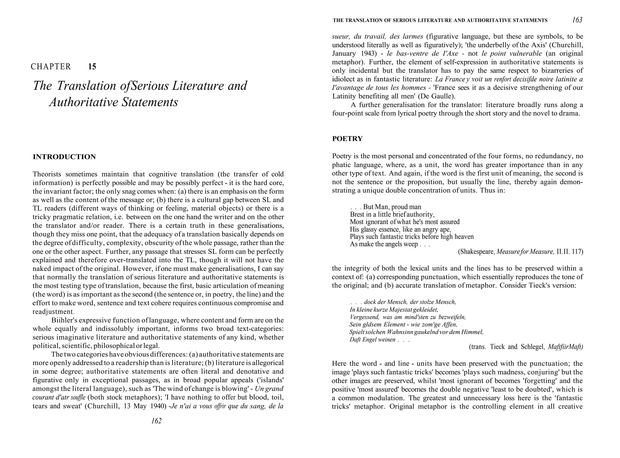 CHAPTER 15
The Translation ofSerious Literature and
Authoritative Statements
INTRODUCTION
Theorists sometimes maintain that cognitive translation (the transfer of cold
information) is perfectly possible and may be possibly perfect - it is the hard core,
the invariant factor; the only snag comes when: (a) there is an emphasis on the form
as well as the content of the message or; (b) there is a cultural gap between SL and
TL readers (different ways of thinking or feeling, material objects) or there is a
tricky pragmatic relation, i.e. between on the one hand the writer and on the other
the translator and/or reader. There is a certain truth in these generalisations,
though they miss one point, that the adequacy ofa translation basically depends on
the degree ofdifficulty, complexity, obscurity ofthe whole passage, rather than the
one or the other aspect. Further, any passage that stresses SL form can be perfectly
explained and therefore over-translated into the TL, though it will not have the
naked impact of the original. However, ifone must make generalisations, I can say
that normally the translation of serious literature and authoritative statements is
the most testing type of translation, because the first, basic articulation of meaning
(the word) is as important as the second (the sentence or, in poetry, the line) and the
effort to make word, sentence and text cohere requires continuous compromise and
readjustment.
Biihler's expressive function oflanguage, where content and form are on the
whole equally and indissolubly important, informs two broad text-categories:
serious imaginative literature and authoritative statements of any kind, whether
political, scientific, philosophicalorlegal.
The twocategories haveobviousdifferences: (a)authoritativestatementsare
more openly addressed to a readership than is literature; (b) literature is allegorical
in some degree; authoritative statements are often literal and denotative and
figurative only in exceptional passages, as in broad popular appeals ('islands'
amongst the literal language), such as 'The wind ofchange is blowing' - Un grand
courant d'atr souffle (both stock metaphors); 'I have nothing to offer but blood, toil,
tears and sweat' (Churchill, 13 May 1940) -Je n'ai a vous offrir que du sang, de la
162
THE TRANSLATION OF SERIOUS LITERATURE AND AUTHORITATIVE STATEMENTS 163
sueur, du travail, des larmes (figurative language, but these are symbols, to be
understood literally as well as figuratively); 'the underbelly of the Axis' (Churchill,
January 1943) - le bas-ventre de I'Axe - not le point vulnerable (an original
metaphor). Further, the element of self-expression in authoritative statements is
only incidental but the translator has to pay the same respect to bizarreries of
idiolect as in fantastic literature: La France y voit un renfort decisifde noire latinite a
I'avantage de tous les hommes - 'France sees it as a decisive strengthening of our
Latinity benefiting all men' (De Gaulle).
A further generalisation for the translator: literature broadly runs along a
four-point scale from lyrical poetry through the short story and the novel to drama.
POETRY
Poetry is the most personal and concentrated of the four forms, no redundancy, no
phatic language, where, as a unit, the word has greater importance than in any
other type of text. And again, if the word is the first unit of meaning, the second is
not the sentence or the proposition, but usually the line, thereby again demon-
strating a unique double concentration of units. Thus in:
. . . But Man, proud man
Brest in a little briefauthority,
Most ignorant ofwhat he's most assured
His glassy essence, like an angry ape,
Plays such fantastic tricks before high heaven
As make the angels weep . . .
(Shakespeare, Measurefor Measure, II.II. 117)
the integrity of both the lexical units and the lines has to be preserved within a
context of: (a) corresponding punctuation, which essentially reproduces the tone of
the original; and (b) accurate translation of metaphor. Consider Tieck's version:
. . . dock der Mensch, der stolze Mensch,
In kleine kurze Majestatgekleidet,
Vergessend, was am mind'sten zu bezweifeln,
Sein gldsem Element - wie zom'ge Affen,
Spieltsolchen Wahnsinngaukelndvordem Himmel,
Daft Engel weinen . . .
(trans. Tieck and Schlegel, MaftfiirMaft)
Here the word - and line - units have been preserved with the punctuation; the
image 'plays such fantastic tricks' becomes 'plays such madness, conjuring' but the
other images are preserved, whilst 'most ignorant of becomes 'forgetting' and the
positive 'most assured' becomes the double negative 'least to be doubted', which is
a common modulation. The greatest and unnecessary loss here is the 'fantastic
tricks' metaphor. Original metaphor is the controlling element in all creative
 