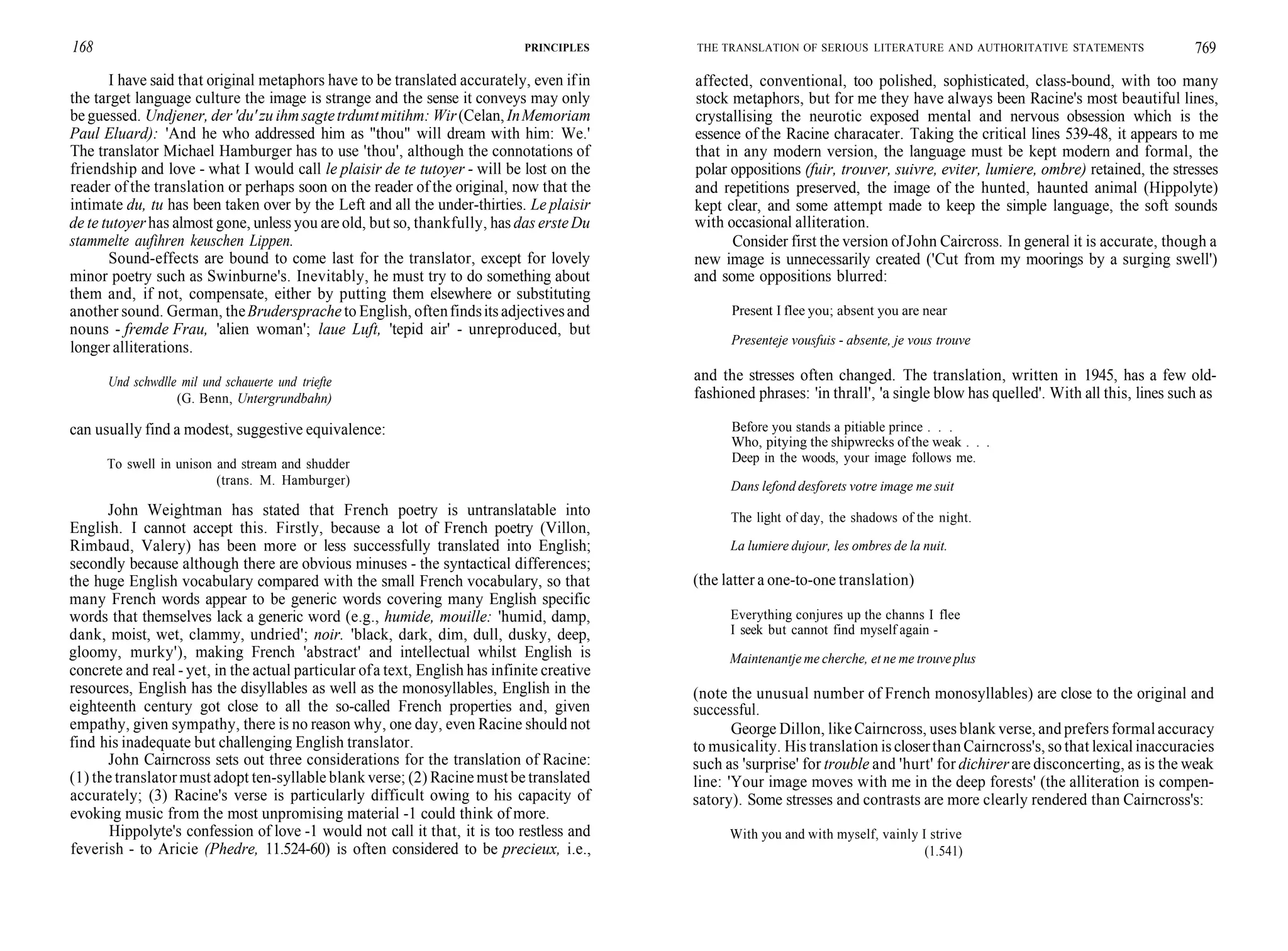168 PRINCIPLES
I have said that original metaphors have to be translated accurately, even ifin
the target language culture the image is strange and the sense it conveys may only
be guessed. Undjener, der'du'zu ihmsagtetrdumtmitihm: Wir(Celan, InMemoriam
Paul Eluard): 'And he who addressed him as "thou" will dream with him: We.'
The translator Michael Hamburger has to use 'thou', although the connotations of
friendship and love - what I would call le plaisir de te tutoyer - will be lost on the
reader of the translation or perhaps soon on the reader of the original, now that the
intimate du, tu has been taken over by the Left and all the under-thirties. Le plaisir
de te tutoyerhas almost gone, unless you areold, but so, thankfully, has das ersteDu
stammelte aufihren keuschen Lippen.
Sound-effects are bound to come last for the translator, except for lovely
minor poetry such as Swinburne's. Inevitably, he must try to do something about
them and, if not, compensate, either by putting them elsewhere or substituting
another sound. German, theBrudersprache to English, oftenfindsits adjectivesand
nouns - fremde Frau, 'alien woman'; laue Luft, 'tepid air' - unreproduced, but
longer alliterations.
Und schwdlle mil und schauerte und triefte
(G. Benn, Untergrundbahn)
can usually find a modest, suggestive equivalence:
To swell in unison and stream and shudder
(trans. M. Hamburger)
John Weightman has stated that French poetry is untranslatable into
English. I cannot accept this. Firstly, because a lot of French poetry (Villon,
Rimbaud, Valery) has been more or less successfully translated into English;
secondly because although there are obvious minuses - the syntactical differences;
the huge English vocabulary compared with the small French vocabulary, so that
many French words appear to be generic words covering many English specific
words that themselves lack a generic word (e.g., humide, mouille: 'humid, damp,
dank, moist, wet, clammy, undried'; noir. 'black, dark, dim, dull, dusky, deep,
gloomy, murky'), making French 'abstract' and intellectual whilst English is
concrete and real - yet, in the actual particular ofa text, English has infinite creative
resources, English has the disyllables as well as the monosyllables, English in the
eighteenth century got close to all the so-called French properties and, given
empathy, given sympathy, there is no reason why, one day, even Racine should not
find his inadequate but challenging English translator.
John Cairncross sets out three considerations for the translation of Racine:
(1) the translatormust adopt ten-syllable blank verse; (2) Racinemust be translated
accurately; (3) Racine's verse is particularly difficult owing to his capacity of
evoking music from the most unpromising material -1 could think of more.
Hippolyte's confession of love -1 would not call it that, it is too restless and
feverish - to Aricie (Phedre, 11.524-60) is often considered to be precieux, i.e.,
THE TRANSLATION OF SERIOUS LITERATURE AND AUTHORITATIVE STATEMENTS 769
affected, conventional, too polished, sophisticated, class-bound, with too many
stock metaphors, but for me they have always been Racine's most beautiful lines,
crystallising the neurotic exposed mental and nervous obsession which is the
essence of the Racine characater. Taking the critical lines 539-48, it appears to me
that in any modern version, the language must be kept modern and formal, the
polar oppositions (fuir, trouver, suivre, eviter, lumiere, ombre) retained, the stresses
and repetitions preserved, the image of the hunted, haunted animal (Hippolyte)
kept clear, and some attempt made to keep the simple language, the soft sounds
with occasional alliteration.
Consider first the version ofJohn Caircross. In general it is accurate, though a
new image is unnecessarily created ('Cut from my moorings by a surging swell')
and some oppositions blurred:
Present I flee you; absent you are near
Presenteje vousfuis - absente, je vous trouve
and the stresses often changed. The translation, written in 1945, has a few old-
fashioned phrases: 'in thrall', 'a single blow has quelled'. With all this, lines such as
Before you stands a pitiable prince . . .
Who, pitying the shipwrecks of the weak . . .
Deep in the woods, your image follows me.
Dans lefond desforets votre image me suit
The light of day, the shadows of the night.
La lumiere dujour, les ombres de la nuit.
(the latter a one-to-one translation)
Everything conjures up the channs I flee
I seek but cannot find myself again -
Maintenantje me cherche, et ne me trouve plus
(note the unusual number of French monosyllables) are close to the original and
successful.
George Dillon, likeCairncross, uses blank verse, and prefers formalaccuracy
to musicality. His translation is closerthan Cairncross's, so that lexical inaccuracies
such as 'surprise' for trouble and 'hurt' for dichirer are disconcerting, as is the weak
line: 'Your image moves with me in the deep forests' (the alliteration is compen-
satory). Some stresses and contrasts are more clearly rendered than Cairncross's:
With you and with myself, vainly I strive
(1.541)
 