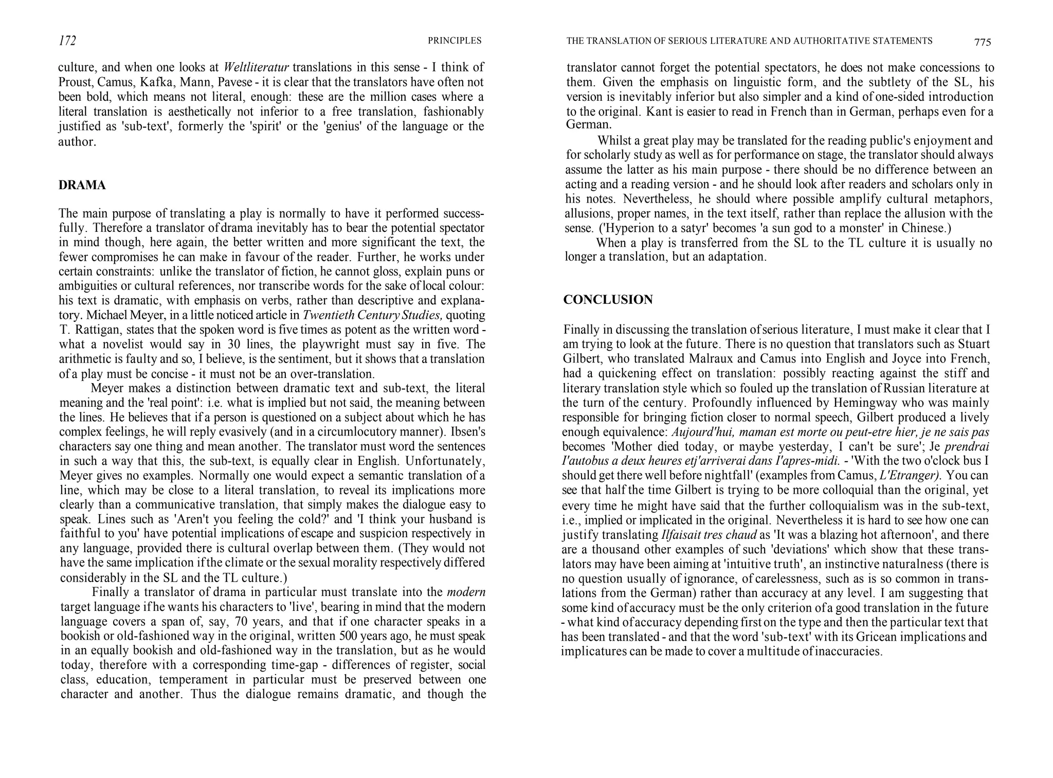 172 PRINCIPLES
culture, and when one looks at Weltliteratur translations in this sense - I think of
Proust, Camus, Kafka, Mann, Pavese - it is clear that the translators have often not
been bold, which means not literal, enough: these are the million cases where a
literal translation is aesthetically not inferior to a free translation, fashionably
justified as 'sub-text', formerly the 'spirit' or the 'genius' of the language or the
author.
DRAMA
The main purpose of translating a play is normally to have it performed success-
fully. Therefore a translator of drama inevitably has to bear the potential spectator
in mind though, here again, the better written and more significant the text, the
fewer compromises he can make in favour of the reader. Further, he works under
certain constraints: unlike the translator of fiction, he cannot gloss, explain puns or
ambiguities or cultural references, nor transcribe words for the sake of local colour:
his text is dramatic, with emphasis on verbs, rather than descriptive and explana-
tory. Michael Meyer, in a little noticed article in Twentieth CenturyStudies, quoting
T. Rattigan, states that the spoken word is five times as potent as the written word -
what a novelist would say in 30 lines, the playwright must say in five. The
arithmetic is faulty and so, I believe, is the sentiment, but it shows that a translation
of a play must be concise - it must not be an over-translation.
Meyer makes a distinction between dramatic text and sub-text, the literal
meaning and the 'real point': i.e. what is implied but not said, the meaning between
the lines. He believes that if a person is questioned on a subject about which he has
complex feelings, he will reply evasively (and in a circumlocutory manner). Ibsen's
characters say one thing and mean another. The translator must word the sentences
in such a way that this, the sub-text, is equally clear in English. Unfortunately,
Meyer gives no examples. Normally one would expect a semantic translation of a
line, which may be close to a literal translation, to reveal its implications more
clearly than a communicative translation, that simply makes the dialogue easy to
speak. Lines such as 'Aren't you feeling the cold?' and 'I think your husband is
faithful to you' have potential implications of escape and suspicion respectively in
any language, provided there is cultural overlap between them. (They would not
have the same implication ifthe climate or the sexual morality respectively differed
considerably in the SL and the TL culture.)
Finally a translator of drama in particular must translate into the modern
target language ifhe wants his characters to 'live', bearing in mind that the modern
language covers a span of, say, 70 years, and that if one character speaks in a
bookish or old-fashioned way in the original, written 500 years ago, he must speak
in an equally bookish and old-fashioned way in the translation, but as he would
today, therefore with a corresponding time-gap - differences of register, social
class, education, temperament in particular must be preserved between one
character and another. Thus the dialogue remains dramatic, and though the
THE TRANSLATION OF SERIOUS LITERATURE AND AUTHORITATIVE STATEMENTS 775
translator cannot forget the potential spectators, he does not make concessions to
them. Given the emphasis on linguistic form, and the subtlety of the SL, his
version is inevitably inferior but also simpler and a kind of one-sided introduction
to the original. Kant is easier to read in French than in German, perhaps even for a
German.
Whilst a great play may be translated for the reading public's enjoyment and
for scholarly study as well as for performance on stage, the translator should always
assume the latter as his main purpose - there should be no difference between an
acting and a reading version - and he should look after readers and scholars only in
his notes. Nevertheless, he should where possible amplify cultural metaphors,
allusions, proper names, in the text itself, rather than replace the allusion with the
sense. ('Hyperion to a satyr' becomes 'a sun god to a monster' in Chinese.)
When a play is transferred from the SL to the TL culture it is usually no
longer a translation, but an adaptation.
CONCLUSION
Finally in discussing the translation ofserious literature, I must make it clear that I
am trying to look at the future. There is no question that translators such as Stuart
Gilbert, who translated Malraux and Camus into English and Joyce into French,
had a quickening effect on translation: possibly reacting against the stiff and
literary translation style which so fouled up the translation of Russian literature at
the turn of the century. Profoundly influenced by Hemingway who was mainly
responsible for bringing fiction closer to normal speech, Gilbert produced a lively
enough equivalence: Aujourd'hui, maman est morte ou peut-etre hier, je ne sais pas
becomes 'Mother died today, or maybe yesterday, I can't be sure'; Je prendrai
I'autobus a deux heures etj'arriverai dans I'apres-midi. - 'With the two o'clock bus I
should get there well before nightfall' (examples from Camus, L'Etranger). You can
see that half the time Gilbert is trying to be more colloquial than the original, yet
every time he might have said that the further colloquialism was in the sub-text,
i.e., implied or implicated in the original. Nevertheless it is hard to see how one can
justify translating Ilfaisait tres chaud as 'It was a blazing hot afternoon', and there
are a thousand other examples of such 'deviations' which show that these trans-
lators may have been aiming at 'intuitive truth', an instinctive naturalness (there is
no question usually of ignorance, of carelessness, such as is so common in trans-
lations from the German) rather than accuracy at any level. I am suggesting that
some kind ofaccuracy must be the only criterion ofa good translation in the future
- what kind ofaccuracy dependingfirston the type and then the particular text that
has been translated - and that the word 'sub-text' with its Gricean implications and
implicatures can be made to cover a multitude ofinaccuracies.
 