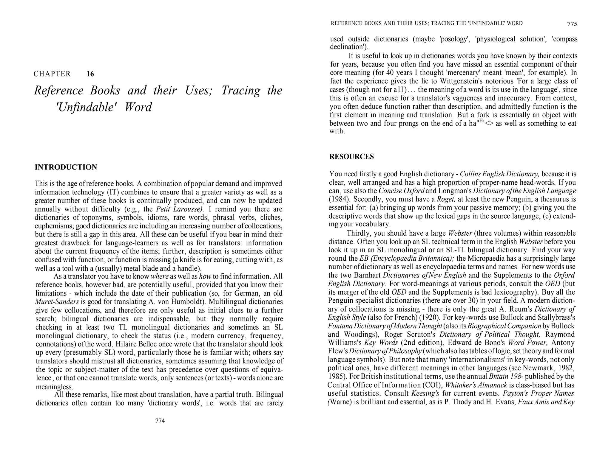 CHAPTER 16
Reference Books and their Uses; Tracing the
'Unfindable' Word
INTRODUCTION
This is the age ofreference books. A combination ofpopular demand and improved
information technology (IT) combines to ensure that a greater variety as well as a
greater number of these books is continually produced, and can now be updated
annually without difficulty (e.g., the Petit Larousse). I remind you there are
dictionaries of toponyms, symbols, idioms, rare words, phrasal verbs, cliches,
euphemisms; good dictionaries are including an increasing number ofcollocations,
but there is still a gap in this area. All these can be useful if you bear in mind their
greatest drawback for language-learners as well as for translators: information
about the current frequency of the items; further, description is sometimes either
confused with function, or function is missing (a knife is for eating, cutting with, as
well as a tool with a (usually) metal blade and a handle).
As a translator you have to know where as well as how to find information. All
reference books, however bad, are potentially useful, provided that you know their
limitations - which include the date of their publication (so, for German, an old
Muret-Sanders is good for translating A. von Humboldt). Multilingual dictionaries
give few collocations, and therefore are only useful as initial clues to a further
search; bilingual dictionaries are indispensable, but they normally require
checking in at least two TL monolingual dictionaries and sometimes an SL
monolingual dictionary, to check the status (i.e., modern currency, frequency,
connotations) ofthe word. Hilaire Belloc once wrote that the translator should look
up every (presumably SL) word, particularly those he is familar with; others say
translators should mistrust all dictionaries, sometimes assuming that knowledge of
the topic or subject-matter of the text has precedence over questions of equiva-
lence, or that one cannot translate words, only sentences (or texts) - words alone are
meaningless.
All these remarks, like most about translation, have a partial truth. Bilingual
dictionaries often contain too many 'dictionary words', i.e. words that are rarely
774
REFERENCE BOOKS AND THEIR USES; TRACING THE 'UNFINDABLE' WORD 775
used outside dictionaries (maybe 'posology', 'physiological solution', 'compass
declination').
It is useful to look up in dictionaries words you have known by their contexts
for years, because you often find you have missed an essential component of their
core meaning (for 40 years I thought 'mercenary' meant 'mean', for example). In
fact the experience gives the lie to Wittgenstein's notorious 'For a large class of
cases (though not for all)... the meaning ofa word is its use in the language', since
this is often an excuse for a translator's vagueness and inaccuracy. From context,
you often deduce function rather than description, and admittedly function is the
first element in meaning and translation. But a fork is essentially an object with
between two and four prongs on the end of a hanH
'<> as well as something to eat
with.
RESOURCES
You need firstly a good English dictionary - Collins English Dictionary, because it is
clear, well arranged and has a high proportion of proper-name head-words. If you
can, use also the Concise Oxford and Longman's Dictionary ofthe English Language
(1984). Secondly, you must have a Roget, at least the new Penguin; a thesaurus is
essential for: (a) bringing up words from your passive memory; (b) giving you the
descriptive words that show up the lexical gaps in the source language; (c) extend-
ing your vocabulary.
Thirdly, you should have a large Webster (three volumes) within reasonable
distance. Often you look up an SL technical term in the English Webster before you
look it up in an SL monolingual or an SL-TL bilingual dictionary. Find your way
round the EB (Encyclopaedia Britannica); the Micropaedia has a surprisingly large
number ofdictionary as well as encyclopaedia terms and names. For new words use
the two Barnhart Dictionaries ofNew English and the Supplements to the Oxford
English Dictionary. For word-meanings at various periods, consult the OED (but
its merger of the old OED and the Supplements is bad lexicography). Buy all the
Penguin specialist dictionaries (there are over 30) in your field. A modern diction-
ary of collocations is missing - there is only the great A. Reum's Dictionary of
English Style (also for French) (1920). For key-words use Bullock and Stallybrass's
FontanaDictionaryofModernThought(alsoitsBiographicalCompanionbyBullock
and Woodings), Roger Scruton's Dictionary of Political Thought, Raymond
Williams's Key Words (2nd edition), Edward de Bono's Word Power, Antony
Flew'sDictionaryofPhilosophy(whichalsohastablesoflogic,settheoryandformal
language symbols). But note that many 'internationalisms' in key-words, not only
political ones, have different meanings in other languages (see Newmark, 1982,
1985). For British institutional terms, use the annualBntain 198- published by the
Central Office of Information (COI); Whitaker's Almanack is class-biased but has
useful statistics. Consult Keesing's for current events. Payton's Proper Names
(Warne) is brilliant and essential, as is P. Thody and H. Evans, Faux Amis andKey
 