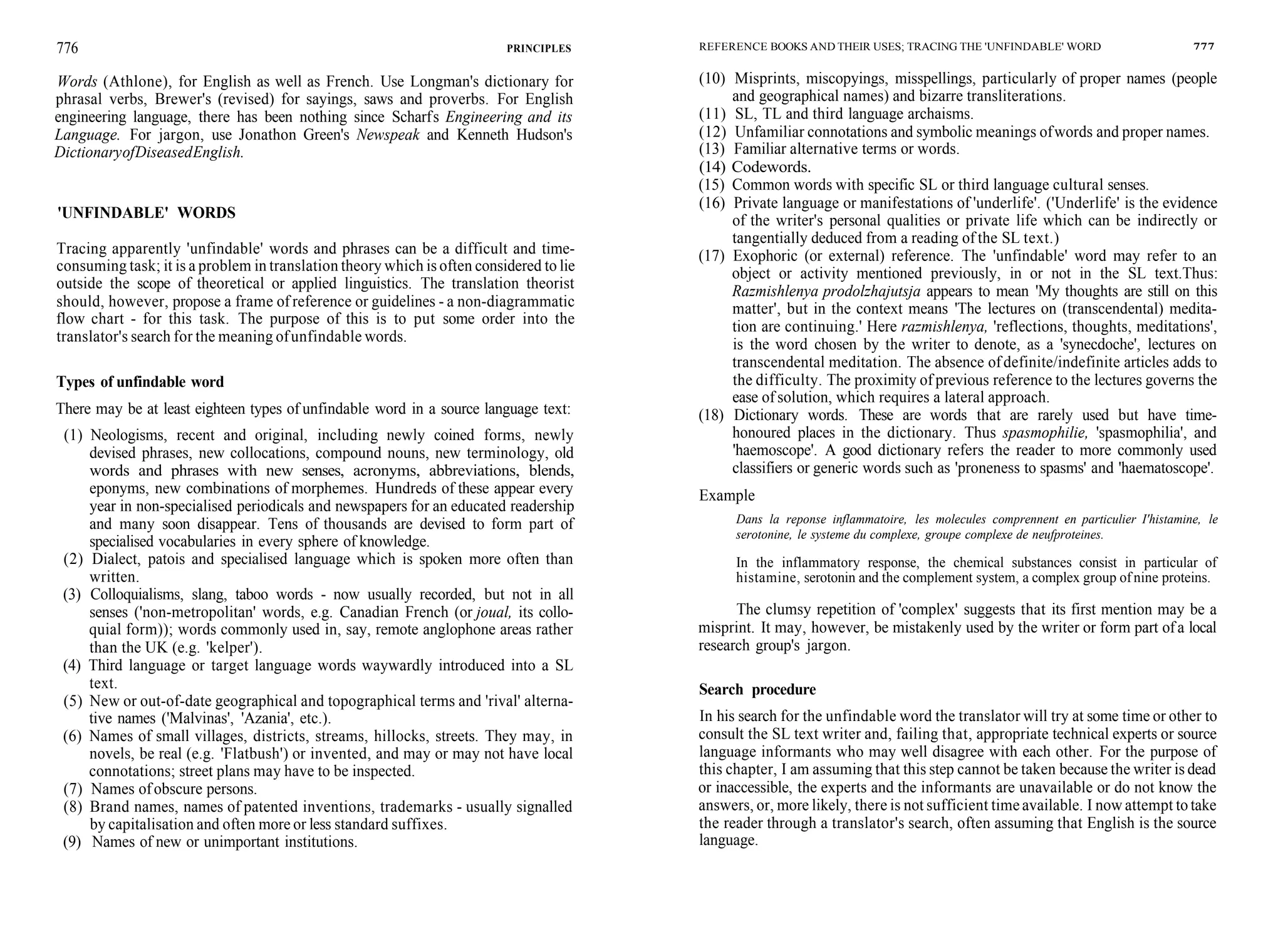 776 PRINCIPLES
Words (Athlone), for English as well as French. Use Longman's dictionary for
phrasal verbs, Brewer's (revised) for sayings, saws and proverbs. For English
engineering language, there has been nothing since Scharfs Engineering and its
Language. For jargon, use Jonathon Green's Newspeak and Kenneth Hudson's
DictionaryofDiseasedEnglish.
'UNFINDABLE' WORDS
Tracing apparently 'unfindable' words and phrases can be a difficult and time-
consuming task; it is a problem in translation theory which is often considered to lie
outside the scope of theoretical or applied linguistics. The translation theorist
should, however, propose a frame of reference or guidelines - a non-diagrammatic
flow chart - for this task. The purpose of this is to put some order into the
translator's search for the meaning ofunfindable words.
Types of unfindable word
There may be at least eighteen types of unfindable word in a source language text:
(1) Neologisms, recent and original, including newly coined forms, newly
devised phrases, new collocations, compound nouns, new terminology, old
words and phrases with new senses, acronyms, abbreviations, blends,
eponyms, new combinations of morphemes. Hundreds of these appear every
year in non-specialised periodicals and newspapers for an educated readership
and many soon disappear. Tens of thousands are devised to form part of
specialised vocabularies in every sphere of knowledge.
(2) Dialect, patois and specialised language which is spoken more often than
written.
(3) Colloquialisms, slang, taboo words - now usually recorded, but not in all
senses ('non-metropolitan' words, e.g. Canadian French (or joual, its collo-
quial form)); words commonly used in, say, remote anglophone areas rather
than the UK (e.g. 'kelper').
(4) Third language or target language words waywardly introduced into a SL
text.
(5) New or out-of-date geographical and topographical terms and 'rival' alterna-
tive names ('Malvinas', 'Azania', etc.).
(6) Names of small villages, districts, streams, hillocks, streets. They may, in
novels, be real (e.g. 'Flatbush') or invented, and may or may not have local
connotations; street plans may have to be inspected.
(7) Names ofobscure persons.
(8) Brand names, names of patented inventions, trademarks - usually signalled
by capitalisation and often more or less standard suffixes.
(9) Names of new or unimportant institutions.
REFERENCE BOOKS AND THEIR USES; TRACING THE 'UNFINDABLE' WORD 777
(10) Misprints, miscopyings, misspellings, particularly of proper names (people
and geographical names) and bizarre transliterations.
(11) SL, TL and third language archaisms.
(12) Unfamiliar connotations and symbolic meanings ofwords and proper names.
(13) Familiar alternative terms or words.
(14) Codewords.
(15) Common words with specific SL or third language cultural senses.
(16) Private language or manifestations of 'underlife'. ('Underlife' is the evidence
of the writer's personal qualities or private life which can be indirectly or
tangentially deduced from a reading of the SL text.)
(17) Exophoric (or external) reference. The 'unfindable' word may refer to an
object or activity mentioned previously, in or not in the SL text.Thus:
Razmishlenya prodolzhajutsja appears to mean 'My thoughts are still on this
matter', but in the context means 'The lectures on (transcendental) medita-
tion are continuing.' Here razmishlenya, 'reflections, thoughts, meditations',
is the word chosen by the writer to denote, as a 'synecdoche', lectures on
transcendental meditation. The absence ofdefinite/indefinite articles adds to
the difficulty. The proximity of previous reference to the lectures governs the
ease of solution, which requires a lateral approach.
(18) Dictionary words. These are words that are rarely used but have time-
honoured places in the dictionary. Thus spasmophilie, 'spasmophilia', and
'haemoscope'. A good dictionary refers the reader to more commonly used
classifiers or generic words such as 'proneness to spasms' and 'haematoscope'.
Example
Dans la reponse inflammatoire, les molecules comprennent en particulier I'histamine, le
serotonine, le systeme du complexe, groupe complexe de neufproteines.
In the inflammatory response, the chemical substances consist in particular of
histamine, serotonin and the complement system, a complex group of nine proteins.
The clumsy repetition of 'complex' suggests that its first mention may be a
misprint. It may, however, be mistakenly used by the writer or form part ofa local
research group's jargon.
Search procedure
In his search for the unfindable word the translator will try at some time or other to
consult the SL text writer and, failing that, appropriate technical experts or source
language informants who may well disagree with each other. For the purpose of
this chapter, I am assuming that this step cannot be taken because the writer is dead
or inaccessible, the experts and the informants are unavailable or do not know the
answers, or, more likely, there is not sufficient time available. I now attempt to take
the reader through a translator's search, often assuming that English is the source
language.
 