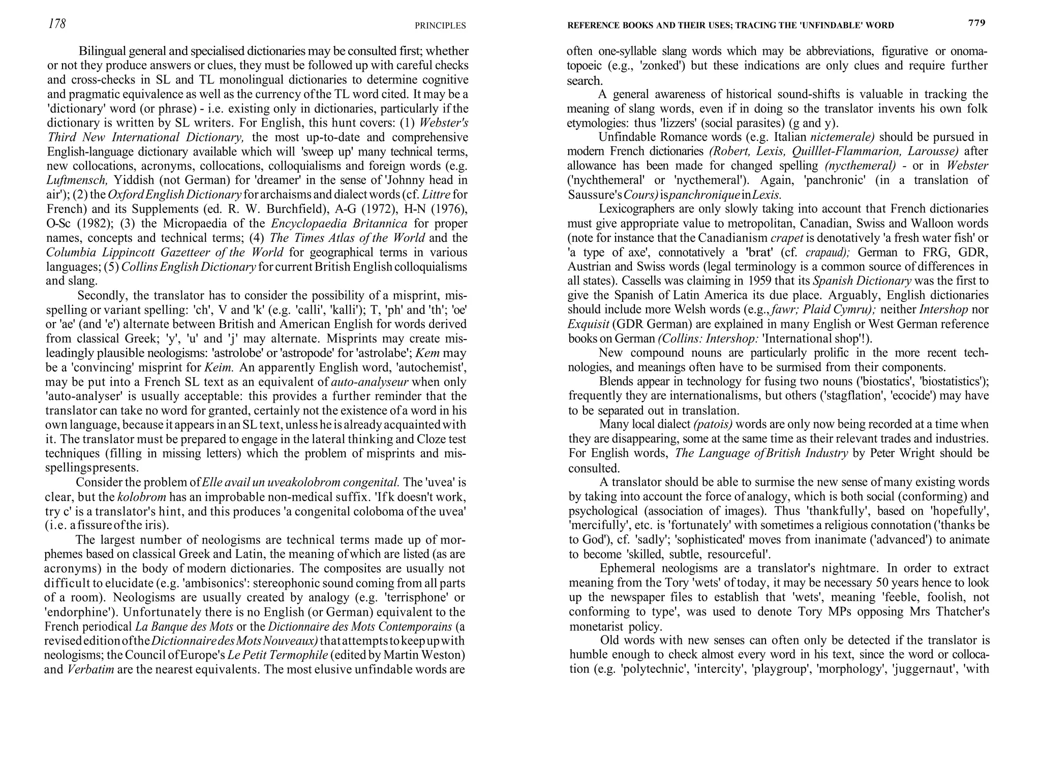 178 PRINCIPLES
Bilingual general and specialised dictionaries may be consulted first; whether
or not they produce answers or clues, they must be followed up with careful checks
and cross-checks in SL and TL monolingual dictionaries to determine cognitive
and pragmatic equivalence as well as the currency ofthe TL word cited. It may be a
'dictionary' word (or phrase) - i.e. existing only in dictionaries, particularly if the
dictionary is written by SL writers. For English, this hunt covers: (1) Webster's
Third New International Dictionary, the most up-to-date and comprehensive
English-language dictionary available which will 'sweep up' many technical terms,
new collocations, acronyms, collocations, colloquialisms and foreign words (e.g.
Luftmensch, Yiddish (not German) for 'dreamer' in the sense of 'Johnny head in
air'); (2) theOxfordEnglishDictionaryforarchaismsand dialectwords(cf. Littrefor
French) and its Supplements (ed. R. W. Burchfield), A-G (1972), H-N (1976),
O-Sc (1982); (3) the Micropaedia of the Encyclopaedia Britannica for proper
names, concepts and technical terms; (4) The Times Atlas of the World and the
Columbia Lippincott Gazetteer of the World for geographical terms in various
languages; (5) CollinsEnglishDictionaryforcurrent British Englishcolloquialisms
and slang.
Secondly, the translator has to consider the possibility of a misprint, mis-
spelling or variant spelling: 'ch', V and 'k' (e.g. 'calli', 'kalli'); T, 'ph' and 'th'; 'oe'
or 'ae' (and 'e') alternate between British and American English for words derived
from classical Greek; 'y', 'u' and 'j' may alternate. Misprints may create mis-
leadingly plausible neologisms: 'astrolobe' or 'astropode' for 'astrolabe'; Kem may
be a 'convincing' misprint for Keim. An apparently English word, 'autochemist',
may be put into a French SL text as an equivalent of auto-analyseur when only
'auto-analyser' is usually acceptable: this provides a further reminder that the
translator can take no word for granted, certainly not the existence ofa word in his
own language, becauseitappears inan SLtext, unlessheisalreadyacquaintedwith
it. The translator must be prepared to engage in the lateral thinking and Cloze test
techniques (filling in missing letters) which the problem of misprints and mis-
spellingspresents.
Consider the problem ofElle avail un uveakolobrom congenital. The 'uvea' is
clear, but the kolobrom has an improbable non-medical suffix. 'If k doesn't work,
try c' is a translator's hint, and this produces 'a congenital coloboma of the uvea'
(i.e. afissureofthe iris).
The largest number of neologisms are technical terms made up of mor-
phemes based on classical Greek and Latin, the meaning ofwhich are listed (as are
acronyms) in the body of modern dictionaries. The composites are usually not
difficult to elucidate (e.g. 'ambisonics': stereophonic sound coming from all parts
of a room). Neologisms are usually created by analogy (e.g. 'terrisphone' or
'endorphine'). Unfortunately there is no English (or German) equivalent to the
French periodical La Banque des Mots or the Dictionnaire des Mots Contemporains (a
revisededitionoftheDictionnairedesMotsNouveaux)thatattemptstokeepupwith
neologisms; the Council ofEurope's Le Petit Termophile (edited by Martin Weston)
and Verbatim are the nearest equivalents. The most elusive unfindable words are
REFERENCE BOOKS AND THEIR USES; TRACING THE 'UNFINDABLE' WORD 779
often one-syllable slang words which may be abbreviations, figurative or onoma-
topoeic (e.g., 'zonked') but these indications are only clues and require further
search.
A general awareness of historical sound-shifts is valuable in tracking the
meaning of slang words, even if in doing so the translator invents his own folk
etymologies: thus 'lizzers' (social parasites) (g and y).
Unfindable Romance words (e.g. Italian nictemerale) should be pursued in
modern French dictionaries (Robert, Lexis, Quilllet-Flammarion, Larousse) after
allowance has been made for changed spelling (nycthemeral) - or in Webster
('nychthemeral' or 'nycthemeral'). Again, 'panchronic' (in a translation of
Saussure'sCours)ispanchroniqueinLexis.
Lexicographers are only slowly taking into account that French dictionaries
must give appropriate value to metropolitan, Canadian, Swiss and Walloon words
(note for instance that the Canadianism crapet is denotatively 'a fresh water fish' or
'a type of axe', connotatively a 'brat' (cf. crapaud); German to FRG, GDR,
Austrian and Swiss words (legal terminology is a common source of differences in
all states). Cassells was claiming in 1959 that its Spanish Dictionary was the first to
give the Spanish of Latin America its due place. Arguably, English dictionaries
should include more Welsh words (e.g., fawr; Plaid Cymru); neither Intershop nor
Exquisit (GDR German) are explained in many English or West German reference
books on German (Collins: Intershop: 'International shop'!).
New compound nouns are particularly prolific in the more recent tech-
nologies, and meanings often have to be surmised from their components.
Blends appear in technology for fusing two nouns ('biostatics', 'biostatistics');
frequently they are internationalisms, but others ('stagflation', 'ecocide') may have
to be separated out in translation.
Many local dialect (patois) words are only now being recorded at a time when
they are disappearing, some at the same time as their relevant trades and industries.
For English words, The Language ofBritish Industry by Peter Wright should be
consulted.
A translator should be able to surmise the new sense of many existing words
by taking into account the force of analogy, which is both social (conforming) and
psychological (association of images). Thus 'thankfully', based on 'hopefully',
'mercifully', etc. is 'fortunately' with sometimes a religious connotation ('thanks be
to God'), cf. 'sadly'; 'sophisticated' moves from inanimate ('advanced') to animate
to become 'skilled, subtle, resourceful'.
Ephemeral neologisms are a translator's nightmare. In order to extract
meaning from the Tory 'wets' of today, it may be necessary 50 years hence to look
up the newspaper files to establish that 'wets', meaning 'feeble, foolish, not
conforming to type', was used to denote Tory MPs opposing Mrs Thatcher's
monetarist policy.
Old words with new senses can often only be detected if the translator is
humble enough to check almost every word in his text, since the word or colloca-
tion (e.g. 'polytechnic', 'intercity', 'playgroup', 'morphology', 'juggernaut', 'with
 