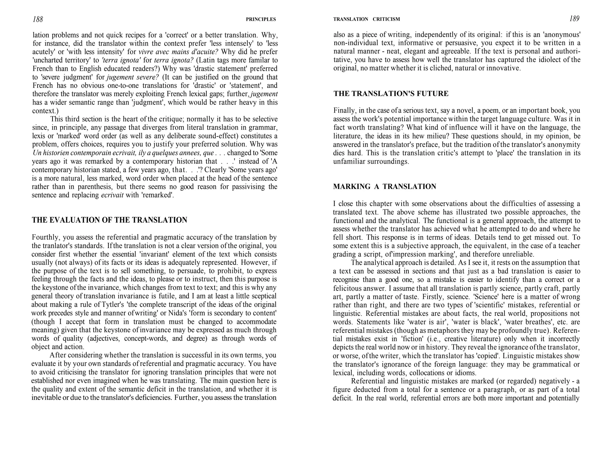 188 PRINCIPLES
lation problems and not quick recipes for a 'correct' or a better translation. Why,
for instance, did the translator within the context prefer 'less intensely' to 'less
acutely' or 'with less intensity' for vivre avec mains d'acuite? Why did he prefer
'uncharted territory' to 'terra ignota' for terra ignota? (Latin tags more familar to
French than to English educated readers?) Why was 'drastic statement' preferred
to 'severe judgment' for jugement severe? (It can be justified on the ground that
French has no obvious one-to-one translations for 'drastic' or 'statement', and
therefore the translator was merely exploiting French lexical gaps; further, jugement
has a wider semantic range than 'judgment', which would be rather heavy in this
context.)
This third section is the heart of the critique; normally it has to be selective
since, in principle, any passage that diverges from literal translation in grammar,
lexis or 'marked' word order (as well as any deliberate sound-effect) constitutes a
problem, offers choices, requires you to justify your preferred solution. Why was
Un historien contemporain ecrivait, ily a quelques annees, que . . . changed to 'Some
years ago it was remarked by a contemporary historian that . . .' instead of 'A
contemporary historian stated, a few years ago, that. . .'? Clearly 'Some years ago'
is a more natural, less marked, word order when placed at the head of the sentence
rather than in parenthesis, but there seems no good reason for passivising the
sentence and replacing ecrivait with 'remarked'.
THE EVALUATION OF THE TRANSLATION
Fourthly, you assess the referential and pragmatic accuracy of the translation by
the tranlator's standards. Ifthe translation is not a clear version of the original, you
consider first whether the essential 'invariant' element of the text which consists
usually (not always) of its facts or its ideas is adequately represented. However, if
the purpose of the text is to sell something, to persuade, to prohibit, to express
feeling through the facts and the ideas, to please or to instruct, then this purpose is
the keystone ofthe invariance, which changes from text to text; and this is why any
general theory of translation invariance is futile, and I am at least a little sceptical
about making a rule of Tytler's 'the complete transcript of the ideas of the original
work precedes style and manner ofwriting' or Nida's 'form is secondary to content'
(though I accept that form in translation must be changed to accommodate
meaning) given that the keystone of invariance may be expressed as much through
words of quality (adjectives, concept-words, and degree) as through words of
object and action.
After considering whether the translation is successful in its own terms, you
evaluate it by your own standards of referential and pragmatic accuracy. You have
to avoid criticising the translator for ignoring translation principles that were not
established nor even imagined when he was translating. The main question here is
the quality and extent of the semantic deficit in the translation, and whether it is
inevitable or due to the translator's deficiencies. Further, you assess the translation
TRANSLATION CRITICISM 189
also as a piece of writing, independently of its original: if this is an 'anonymous'
non-individual text, informative or persuasive, you expect it to be written in a
natural manner - neat, elegant and agreeable. If the text is personal and authori-
tative, you have to assess how well the translator has captured the idiolect of the
original, no matter whether it is cliched, natural or innovative.
THE TRANSLATION'S FUTURE
Finally, in the case ofa serious text, say a novel, a poem, or an important book, you
assess the work's potential importance within the target language culture. Was it in
fact worth translating? What kind of influence will it have on the language, the
literature, the ideas in its hew milieu? These questions should, in my opinion, be
answered in the translator's preface, but the tradition of the translator's anonymity
dies hard. This is the translation critic's attempt to 'place' the translation in its
unfamiliar surroundings.
MARKING A TRANSLATION
I close this chapter with some observations about the difficulties of assessing a
translated text. The above scheme has illustrated two possible approaches, the
functional and the analytical. The functional is a general approach, the attempt to
assess whether the translator has achieved what he attempted to do and where he
fell short. This response is in terms of ideas. Details tend to get missed out. To
some extent this is a subjective approach, the equivalent, in the case of a teacher
grading a script, of'impression marking', and therefore unreliable.
The analytical approach is detailed. As I see it, it rests on the assumption that
a text can be assessed in sections and that just as a bad translation is easier to
recognise than a good one, so a mistake is easier to identify than a correct or a
felicitous answer. I assume that all translation is partly science, partly craft, partly
art, partly a matter of taste. Firstly, science. 'Science' here is a matter of wrong
rather than right, and there are two types of 'scientific' mistakes, referential or
linguistic. Referential mistakes are about facts, the real world, propositions not
words. Statements like 'water is air', 'water is black', 'water breathes', etc. are
referential mistakes (though as metaphors they may be profoundly true). Referen-
tial mistakes exist in 'fiction' (i.e., creative literature) only when it incorrectly
depicts the real world now or in history. They reveal the ignorance ofthe translator,
or worse, ofthe writer, which the translator has 'copied'. Linguistic mistakes show
the translator's ignorance of the foreign language: they may be grammatical or
lexical, including words, collocations or idioms.
Referential and linguistic mistakes are marked (or regarded) negatively - a
figure deducted from a total for a sentence or a paragraph, or as part of a total
deficit. In the real world, referential errors are both more important and potentially
 