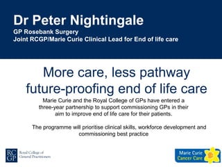 Dr Peter Nightingale
GP Rosebank Surgery
Joint RCGP/Marie Curie Clinical Lead for End of life care
Marie Curie and the Royal College of GPs have entered a
three-year partnership to support commissioning GPs in their
aim to improve end of life care for their patients.
The programme will prioritise clinical skills, workforce development and
commissioning best practice
More care, less pathway
future-proofing end of life care
 