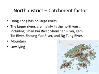 North district – Catchment factor
• Hong Kong has no large rivers.
• The larger rivers are mainly in the northwest,
  including: Shan Pui River, Shenzhen River, Kam
  Tin River, Sheung Yue River, and Ng Tung River.
• Mountain
• Low lying
 