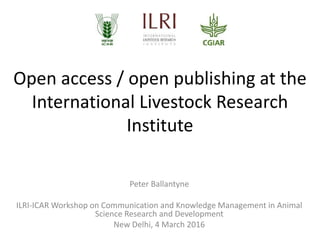 Open access / open publishing at the
International Livestock Research
Institute
Peter Ballantyne
ILRI-ICAR Workshop on Communication and Knowledge Management in Animal
Science Research and Development
New Delhi, 4 March 2016
 