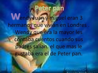 Peter pan w endy Juan y miguel eran 3 hermanos que vivían en Londres .Wendy que era la mayor les contaba cuentos cuando sus padres salían. el que mas le gustaba era el de Peter pan. 