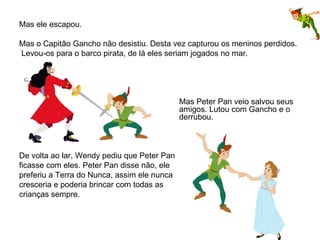 Mas ele escapou.    Mas o Capitão Gancho não desistiu. Desta vez capturou os meninos perdidos. Levou-os para o barco pirata, de lá eles seriam jogados no mar.   Mas Peter Pan veio salvou seus  amigos. Lutou com Gancho e o  derrubou.  De volta ao lar, Wendy pediu que Peter Pan ficasse com eles. Peter Pan disse não, ele  preferiu a Terra do Nunca, assim ele nunca  cresceria e poderia brincar com todas as  crianças sempre.    