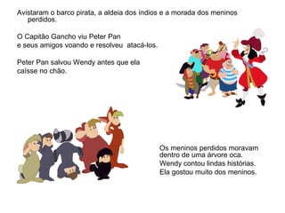 Avistaram o barco pirata, a aldeia dos índios e a morada dos meninos
perdidos.
O Capitão Gancho viu Peter Pan
e seus amigos voando e resolveu atacá-los.
Peter Pan salvou Wendy antes que ela
caísse no chão.
Os meninos perdidos moravam
dentro de uma árvore oca.
Wendy contou lindas histórias.
Ela gostou muito dos meninos.
 