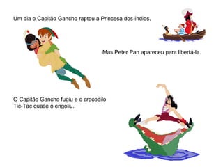 Um dia o Capitão Gancho raptou a Princesa dos índios.
Mas Peter Pan apareceu para libertá-la.
O Capitão Gancho fugiu e o crocodilo
Tic-Tac quase o engoliu.
 