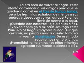   Ya era hora de volver al hogar. Peter intentó convencer a sus amigos para que se quedaran con él en el País de Nunca Jamás, pero los tres niños echaban de menos a sus padres y deseaban volver, así que Peter les llevó de nuevo a su casa.- ¡Quédate con nosotros! -pidieron los niños.- ¡Volved conmigo a mi país! -les rogó Peter Pan-. No os hagáis mayores nunca. Aunque crezcáis, no perdáis nunca vuestra fantasía ni vuestra imaginación. De ese modo seguiremos siempre juntos.- ¡Prometido! -gritaron los tres niños mientras agitaban sus manos diciendo adiós.FIN 