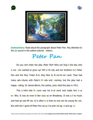 Instructions: Read aloud the paragraph about Peter Pan. Pay attention to
the /ɛ/ sound in the yellow-colored e-letters.


                                   Peter Pan
         Do you remember the play Peter Pan? Who can forget the boy who

never ever wanted to grow up! When Wendy and her brothers met Peter

Pan and the fairy Tinker Bell, they flew to Never-Never Land. They had

many adventures with Peter’s friends and enemies, but the play had a

happy ending. Sir James Barrie, the author, presented this play in 1911.

         This sentimental treasure was his best work and made him very

wealthy. It was an even better success on Broadway. It was set to music

and had special effects. It is often said that no one can be young forever.

But with the legend of Peter Pan we get to pretend again and again.


Taken only for educational purposes from Dale, P & L Poms (2005) English Pronunciation Made Simple. White Plains: Longman
 