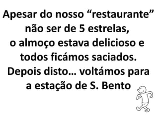 Apesar do nosso “restaurante”
não ser de 5 estrelas,
o almoço estava delicioso e
todos ficámos saciados.
Depois disto… voltámos para
a estação de S. Bento