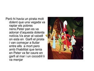 Però hi havia un pirata molt 
dolent que una vegada va 
raptar els pobres 
nens.Peter pan es va 
adonar d’aquesta dolenta 
notícia.Va anar al vaixell 
on esta en Garfi el pirata 
i van começar a lluitar 
entre ells a mort pero 
amb l’habilitat que tenia 
en Peter va fer caure en 
garfi al mar i un cocodril li 
va menjar 
 