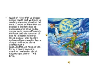 • Quan en Peter Pan va acabar 
amb el capità garfi va treure la 
corda que estava al voltant del 
nens .Llavors en Peter Pan va 
suplicar a els nens que es 
quedessin amb ell:us podeu 
quedar,sería maravellós-va dir 
en Peter però els nens van dir 
que no i després va ser al 
revés-sisplau Peter queda’t 
amb nosaltres –però també va 
dir que no i llavors els va 
acompanyar a 
casa,Londres.Els nens es van 
tornar a dormir com si la 
aventura que havien viscut 
hagués sigut un son THE 
END. 
 