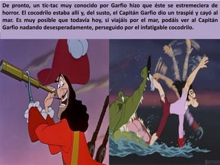 De pronto, un tic-tac muy conocido por Garfio hizo que éste se estremeciera de
horror. El cocodrilo estaba allí y, del susto, el Capitán Garfio dio un traspié y cayó al
mar. Es muy posible que todavía hoy, si viajáis por el mar, podáis ver al Capitán
Garfio nadando desesperadamente, perseguido por el infatigable cocodrilo.
 