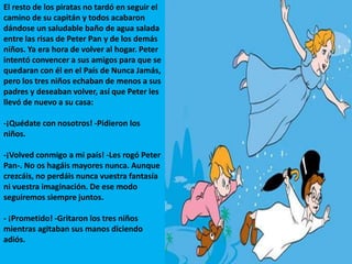 El resto de los piratas no tardó en seguir el
camino de su capitán y todos acabaron
dándose un saludable baño de agua salada
entre las risas de Peter Pan y de los demás
niños. Ya era hora de volver al hogar. Peter
intentó convencer a sus amigos para que se
quedaran con él en el País de Nunca Jamás,
pero los tres niños echaban de menos a sus
padres y deseaban volver, así que Peter les
llevó de nuevo a su casa:
-¡Quédate con nosotros! -Pidieron los
niños.
-¡Volved conmigo a mi país! -Les rogó Peter
Pan-. No os hagáis mayores nunca. Aunque
crezcáis, no perdáis nunca vuestra fantasía
ni vuestra imaginación. De ese modo
seguiremos siempre juntos.
- ¡Prometido! -Gritaron los tres niños
mientras agitaban sus manos diciendo
adiós.
 