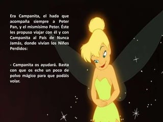 Era Campanita, el hada que
acompaña siempre a Peter
Pan, y el mismísimo Peter. Éste
les propuso viajar con él y con
Campanita al País de Nunca
Jamás, donde vivían los Niños
Perdidos:
- Campanita os ayudará. Basta
con que os eche un poco de
polvo mágico para que podáis
volar.
 