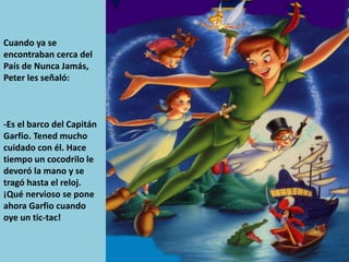 Cuando ya se
encontraban cerca del
País de Nunca Jamás,
Peter les señaló:
-Es el barco del Capitán
Garfio. Tened mucho
cuidado con él. Hace
tiempo un cocodrilo le
devoró la mano y se
tragó hasta el reloj.
¡Qué nervioso se pone
ahora Garfio cuando
oye un tic-tac!
 