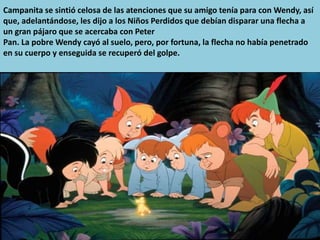 Campanita se sintió celosa de las atenciones que su amigo tenía para con Wendy, así
que, adelantándose, les dijo a los Niños Perdidos que debían disparar una flecha a
un gran pájaro que se acercaba con Peter
Pan. La pobre Wendy cayó al suelo, pero, por fortuna, la flecha no había penetrado
en su cuerpo y enseguida se recuperó del golpe.
 