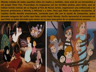Wendy cuidaba de todos aquellos niños sin madre y, también, claro está de sus hermanitos y
del propio Peter Pan. Procuraban no tropezarse con los terribles piratas, pero éstos, que ya
habían tenido noticias de su llegada al País de Nunca Jamás, organizaron una emboscada y se
llevaron prisioneros a Wendy, a Michael y a John. Para que Peter no pudiera rescatarles, el
Capitán Garfio decidió envenenarle, contando para ello con la ayuda de Campanita, quien
deseaba vengarse del cariño que Peter sentía hacia Wendy. Garfio aprovechó el momento en
que Peter se había dormido para verter en su vaso unas gotas de un poderosísimo veneno.
 