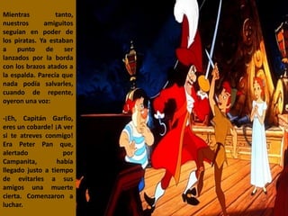 Mientras tanto,
nuestros amiguitos
seguían en poder de
los piratas. Ya estaban
a punto de ser
lanzados por la borda
con los brazos atados a
la espalda. Parecía que
nada podía salvarles,
cuando de repente,
oyeron una voz:
-¡Eh, Capitán Garfio,
eres un cobarde! ¡A ver
si te atreves conmigo!
Era Peter Pan que,
alertado por
Campanita, había
llegado justo a tiempo
de evitarles a sus
amigos una muerte
cierta. Comenzaron a
luchar.
 