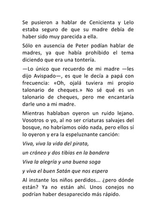 Se	 pusieron	 a	 hablar	 de	 Cenicienta	 y	 Lelo	
estaba	 seguro	 de	 que	 su	 madre	 debía	 de	
haber	sido	muy	parecida	a	ella.	
Sólo	 en	 ausencia	 de	 Peter	 podían	 hablar	 de	
madres,	 ya	 que	 había	 prohibido	 el	 tema	
diciendo	que	era	una	tontería.	
—Lo	 único	 que	 recuerdo	 de	 mi	 madre	 —les	
dijo	 Avispado—,	 es	 que	 le	 decía	 a	 papá	 con	
frecuencia:	 «Oh,	 ojalá	 tuviera	 mi	 propio	
talonario	 de	 cheques.»	 No	 sé	 qué	 es	 un	
talonario	 de	 cheques,	 pero	 me	 encantaría	
darle	uno	a	mi	madre.	
Mientras	 hablaban	 oyeron	 un	 ruido	 lejano.	
Vosotros	o	yo,	al	no	ser	criaturas	salvajes	del	
bosque,	no	habríamos	oído	nada,	pero	ellos	sí	
lo	oyeron	y	era	la	espeluznante	canción:	
Viva,	viva	la	vida	del	pirata,	
un	cráneo	y	dos	tibias	en	la	bandera	
Viva	la	alegría	y	una	buena	soga	
y	viva	el	buen	Satán	que	nos	espera	
Al	instante	los	niños	perdidos...	¿pero	dónde	
están?	 Ya	 no	 están	 ahí.	 Unos	 conejos	 no	
podrían	haber	desaparecido	más	rápido.	
 