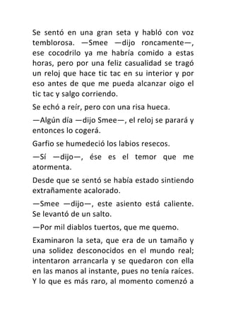 Se	 sentó	 en	 una	 gran	 seta	 y	 habló	 con	 voz	
temblorosa.	 —Smee	 —dijo	 roncamente—,	
ese	 cocodrilo	 ya	 me	 habría	 comido	 a	 estas	
horas,	pero	por	una	feliz	casualidad	se	tragó	
un	reloj	que	hace	tic	tac	en	su	interior	y	por	
eso	antes	de	que	me	pueda	alcanzar	oigo	el	
tic	tac	y	salgo	corriendo.	
Se	echó	a	reír,	pero	con	una	risa	hueca.	
—Algún	día	—dijo	Smee—,	el	reloj	se	parará	y	
entonces	lo	cogerá.	
Garfio	se	humedeció	los	labios	resecos.	
—Sí	 —dijo—,	 ése	 es	 el	 temor	 que	 me	
atormenta.	
Desde	que	se	sentó	se	había	estado	sintiendo	
extrañamente	acalorado.	
—Smee	 —dijo—,	 este	 asiento	 está	 caliente.	
Se	levantó	de	un	salto.	
—Por	mil	diablos	tuertos,	que	me	quemo.	
Examinaron	la	seta,	que	era	de	un	tamaño	y	
una	 solidez	 desconocidos	 en	 el	 mundo	 real;	
intentaron	arrancarla	y	se	quedaron	con	ella	
en	las	manos	al	instante,	pues	no	tenía	raíces.	
Y	lo	que	es	más	raro,	al	momento	comenzó	a	
 