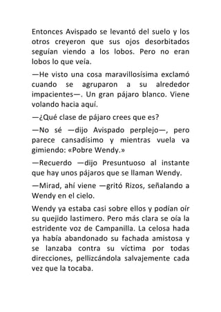 Entonces	Avispado	se	levantó	del	suelo	y	los	
otros	 creyeron	 que	 sus	 ojos	 desorbitados	
seguían	 viendo	 a	 los	 lobos.	 Pero	 no	 eran	
lobos	lo	que	veía.	
—He	visto	una	cosa	maravillosísima	exclamó	
cuando	 se	 agruparon	 a	 su	 alrededor	
impacientes—.	Un	 gran	pájaro	blanco.	Viene	
volando	hacia	aquí.	
—¿Qué	clase	de	pájaro	crees	que	es?	
—No	 sé	 —dijo	 Avispado	 perplejo—,	 pero	
parece	 cansadísimo	 y	 mientras	 vuela	 va	
gimiendo:	«Pobre	Wendy.»	
—Recuerdo	 —dijo	 Presuntuoso	 al	 instante	
que	hay	unos	pájaros	que	se	llaman	Wendy.	
—Mirad,	ahí	viene	—gritó	Rizos,	señalando	a	
Wendy	en	el	cielo.	
Wendy	ya	estaba	casi	sobre	ellos	y	podían	oír	
su	quejido	lastimero.	Pero	más	clara	se	oía	la	
estridente	voz	de	Campanilla.	La	celosa	hada	
ya	 había	 abandonado	 su	 fachada	 amistosa	 y	
se	 lanzaba	 contra	 su	 víctima	 por	 todas	
direcciones,	 pellizcándola	 salvajemente	 cada	
vez	que	la	tocaba.	
 