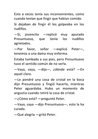 Esto	 a	 veces	 tenía	 sus	 inconvenientes,	 como	
cuando	tenían	que	fingir	que	habían	comido.	
Si	 dejaban	 de	 fingir	 él	 los	 golpeaba	 en	 los	
nudillos.	
—Sí,	 jovencito	 —replicó	 muy	 apurado	
Presuntuoso,	 que	 tenía	 los	 nudillos	
agrietados.	
—Por	 favor,	 señor	 —explicó	 Peter—,	
tenemos	a	una	dama	muy	enferma.	
Estaba	tumbada	a	sus	pies,	pero	Presuntuoso	
tuvo	el	sentido	común	de	no	verla.	
—Vaya,	 vaya,	 —dijo—,	 ¿dónde	 está?	 —En	
aquel	claro.	
—Le	 pondré	 una	 cosa	 de	 cristal	 en	 la	 boca	
dijo	 Presuntuoso	 y	 fingió	 hacerlo,	 mientras	
Peter	 aguardaba.	 Hubo	 un	 momento	 de	
angustia	cuando	retiró	la	cosa	de	cristal.	
—¿Cómo	está?	—preguntó	Peter.	
—Vaya,	vaya	—dijo	Presuntuoso—,	esto	la	ha	
curado.	
—Qué	alegría	—gritó	Peter.	
 