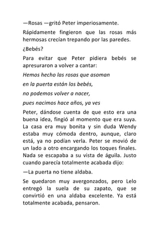 —Rosas	—gritó	Peter	imperiosamente.	
Rápidamente	 fingieron	 que	 las	 rosas	 más	
hermosas	crecían	trepando	por	las	paredes.	
¿Bebés?	
Para	 evitar	 que	 Peter	 pidiera	 bebés	 se	
apresuraron	a	volver	a	cantar:	
Hemos	hecho	las	rosas	que	asoman	
en	la	puerta	están	los	bebés,	
no	podemos	volver	a	nacer,	
pues	nacimos	hace	años,	ya	ves	
Peter,	 dándose	 cuenta	 de	 que	 esto	 era	 una	
buena	idea,	fingió	al	momento	que	era	suya.	
La	 casa	 era	 muy	 bonita	 y	 sin	 duda	 Wendy	
estaba	 muy	 cómoda	 dentro,	 aunque,	 claro	
está,	 ya	 no	 podían	 verla.	 Peter	 se	 movió	 de	
un	lado	a	otro	encargando	los	toques	finales.	
Nada	se	escapaba	a	su	vista	de	águila.	Justo	
cuando	parecía	totalmente	acabada	dijo:	
—La	puerta	no	tiene	aldaba.	
Se	 quedaron	 muy	 avergonzados,	 pero	 Lelo	
entregó	 la	 suela	 de	 su	 zapato,	 que	 se	
convirtió	 en	 una	 aldaba	 excelente.	 Ya	 está	
totalmente	acabada,	pensaron.	
 