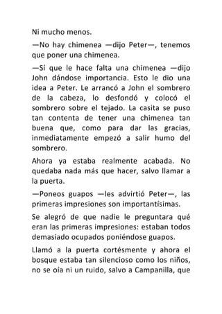 Ni	mucho	menos.	
—No	 hay	 chimenea	 —dijo	 Peter—,	 tenemos	
que	poner	una	chimenea.	
—Sí	 que	 le	 hace	 falta	 una	 chimenea	 —dijo	
John	 dándose	 importancia.	 Esto	 le	 dio	 una	
idea	 a	 Peter.	 Le	 arrancó	 a	 John	 el	 sombrero	
de	 la	 cabeza,	 lo	 desfondó	 y	 colocó	 el	
sombrero	 sobre	 el	 tejado.	 La	 casita	 se	 puso	
tan	 contenta	 de	 tener	 una	 chimenea	 tan	
buena	 que,	 como	 para	 dar	 las	 gracias,	
inmediatamente	 empezó	 a	 salir	 humo	 del	
sombrero.	
Ahora	 ya	 estaba	 realmente	 acabada.	 No	
quedaba	nada	más	que	hacer,	salvo	llamar	a	
la	puerta.	
—Poneos	 guapos	 —les	 advirtió	 Peter—,	 las	
primeras	impresiones	son	importantísimas.	
Se	 alegró	 de	 que	 nadie	 le	 preguntara	 qué	
eran	las	primeras	impresiones:	estaban	todos	
demasiado	ocupados	poniéndose	guapos.	
Llamó	 a	 la	 puerta	 cortésmente	 y	 ahora	 el	
bosque	estaba	tan	silencioso	como	los	niños,	
no	se	oía	ni	un	ruido,	salvo	a	Campanilla,	que	
 