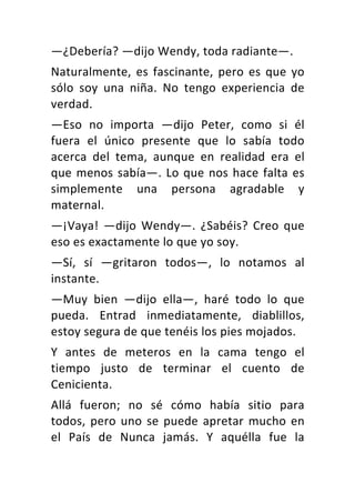 —¿Debería?	—dijo	Wendy,	toda	radiante—.	
Naturalmente,	es	fascinante,	pero	es	que	yo	
sólo	 soy	 una	 niña.	 No	 tengo	 experiencia	 de	
verdad.	
—Eso	 no	 importa	 —dijo	 Peter,	 como	 si	 él	
fuera	 el	 único	 presente	 que	 lo	 sabía	 todo	
acerca	 del	 tema,	 aunque	 en	 realidad	 era	 el	
que	menos	sabía—.	Lo	que	nos	hace	falta	es	
simplemente	 una	 persona	 agradable	 y	
maternal.	
—¡Vaya!	 —dijo	 Wendy—.	 ¿Sabéis?	 Creo	 que	
eso	es	exactamente	lo	que	yo	soy.	
—Sí,	 sí	 —gritaron	 todos—,	 lo	 notamos	 al	
instante.	
—Muy	 bien	 —dijo	 ella—,	 haré	 todo	 lo	 que	
pueda.	 Entrad	 inmediatamente,	 diablillos,	
estoy	segura	de	que	tenéis	los	pies	mojados.	
Y	 antes	 de	 meteros	 en	 la	 cama	 tengo	 el	
tiempo	 justo	 de	 terminar	 el	 cuento	 de	
Cenicienta.	
Allá	 fueron;	 no	 sé	 cómo	 había	 sitio	 para	
todos,	pero	uno	se	puede	apretar	mucho	en	
el	 País	 de	 Nunca	 jamás.	 Y	 aquélla	 fue	 la	
 