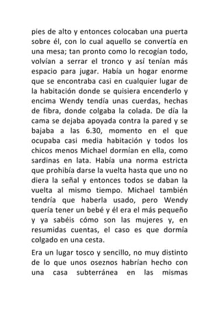 pies	de	alto	y	entonces	colocaban	una	puerta	
sobre	él,	con	lo	cual	aquello	se	convertía	en	
una	mesa;	tan	pronto	como	lo	recogían	todo,	
volvían	 a	 serrar	 el	 tronco	 y	 así	 tenían	 más	
espacio	 para	 jugar.	 Había	 un	 hogar	 enorme	
que	se	encontraba	casi	en	cualquier	lugar	de	
la	habitación	donde	se	quisiera	encenderlo	y	
encima	 Wendy	 tendía	 unas	 cuerdas,	 hechas	
de	 fibra,	 donde	 colgaba	 la	 colada.	 De	 día	 la	
cama	se	dejaba	apoyada	contra	la	pared	y	se	
bajaba	 a	 las	 6.30,	 momento	 en	 el	 que	
ocupaba	 casi	 media	 habitación	 y	 todos	 los	
chicos	menos	Michael	dormían	en	ella,	como	
sardinas	 en	 lata.	 Había	 una	 norma	 estricta	
que	prohibía	darse	la	vuelta	hasta	que	uno	no	
diera	 la	 señal	 y	 entonces	 todos	 se	 daban	 la	
vuelta	 al	 mismo	 tiempo.	 Michael	 también	
tendría	 que	 haberla	 usado,	 pero	 Wendy	
quería	tener	un	bebé	y	él	era	el	más	pequeño	
y	 ya	 sabéis	 cómo	 son	 las	 mujeres	 y,	 en	
resumidas	 cuentas,	 el	 caso	 es	 que	 dormía	
colgado	en	una	cesta.	
Era	un	lugar	tosco	y	sencillo,	no	muy	distinto	
de	 lo	 que	 unos	 oseznos	 habrían	 hecho	 con	
una	 casa	 subterránea	 en	 las	 mismas	
 