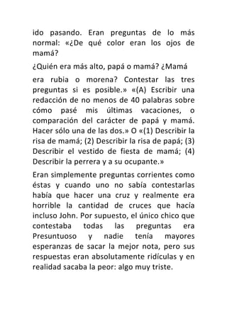 ido	 pasando.	 Eran	 preguntas	 de	 lo	 más	
normal:	 «¿De	 qué	 color	 eran	 los	 ojos	 de	
mamá?	
¿Quién	era	más	alto,	papá	o	mamá?	¿Mamá	
era	 rubia	 o	 morena?	 Contestar	 las	 tres	
preguntas	 si	 es	 posible.»	 «(A)	 Escribir	 una	
redacción	de	no	menos	de	40	palabras	sobre	
cómo	 pasé	 mis	 últimas	 vacaciones,	 o	
comparación	 del	 carácter	 de	 papá	 y	 mamá.	
Hacer	sólo	una	de	las	dos.»	O	«(1)	Describir	la	
risa	de	mamá;	(2)	Describir	la	risa	de	papá;	(3)	
Describir	 el	 vestido	 de	 fiesta	 de	 mamá;	 (4)	
Describir	la	perrera	y	a	su	ocupante.»	
Eran	simplemente	preguntas	corrientes	como	
éstas	 y	 cuando	 uno	 no	 sabía	 contestarlas	
había	 que	 hacer	 una	 cruz	 y	 realmente	 era	
horrible	 la	 cantidad	 de	 cruces	 que	 hacía	
incluso	John.	Por	supuesto,	el	único	chico	que	
contestaba	 todas	 las	 preguntas	 era	
Presuntuoso	 y	 nadie	 tenía	 mayores	
esperanzas	 de	 sacar	 la	 mejor	 nota,	 pero	 sus	
respuestas	eran	absolutamente	ridículas	y	en	
realidad	sacaba	la	peor:	algo	muy	triste.	
 